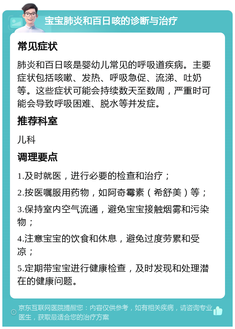 宝宝肺炎和百日咳的诊断与治疗 常见症状 肺炎和百日咳是婴幼儿常见的呼吸道疾病。主要症状包括咳嗽、发热、呼吸急促、流涕、吐奶等。这些症状可能会持续数天至数周，严重时可能会导致呼吸困难、脱水等并发症。 推荐科室 儿科 调理要点 1.及时就医，进行必要的检查和治疗； 2.按医嘱服用药物，如阿奇霉素（希舒美）等； 3.保持室内空气流通，避免宝宝接触烟雾和污染物； 4.注意宝宝的饮食和休息，避免过度劳累和受凉； 5.定期带宝宝进行健康检查，及时发现和处理潜在的健康问题。