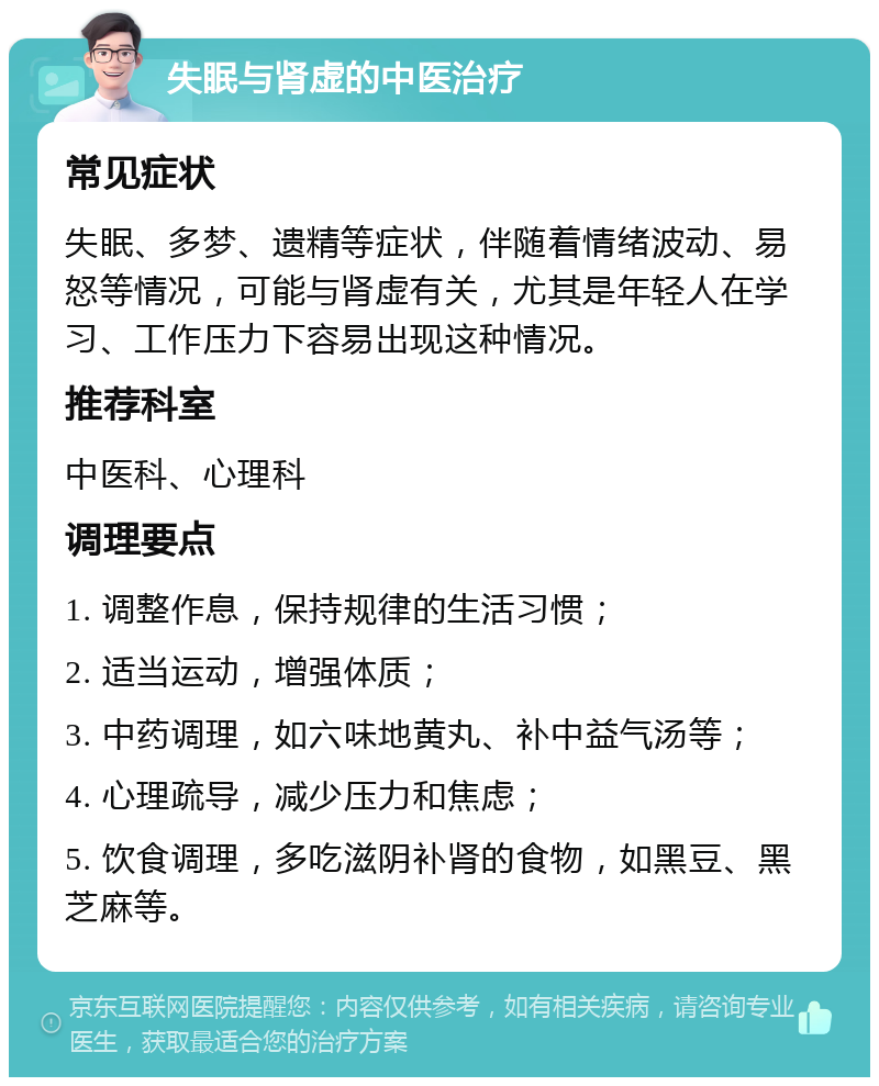 失眠与肾虚的中医治疗 常见症状 失眠、多梦、遗精等症状，伴随着情绪波动、易怒等情况，可能与肾虚有关，尤其是年轻人在学习、工作压力下容易出现这种情况。 推荐科室 中医科、心理科 调理要点 1. 调整作息，保持规律的生活习惯； 2. 适当运动，增强体质； 3. 中药调理，如六味地黄丸、补中益气汤等； 4. 心理疏导，减少压力和焦虑； 5. 饮食调理，多吃滋阴补肾的食物，如黑豆、黑芝麻等。