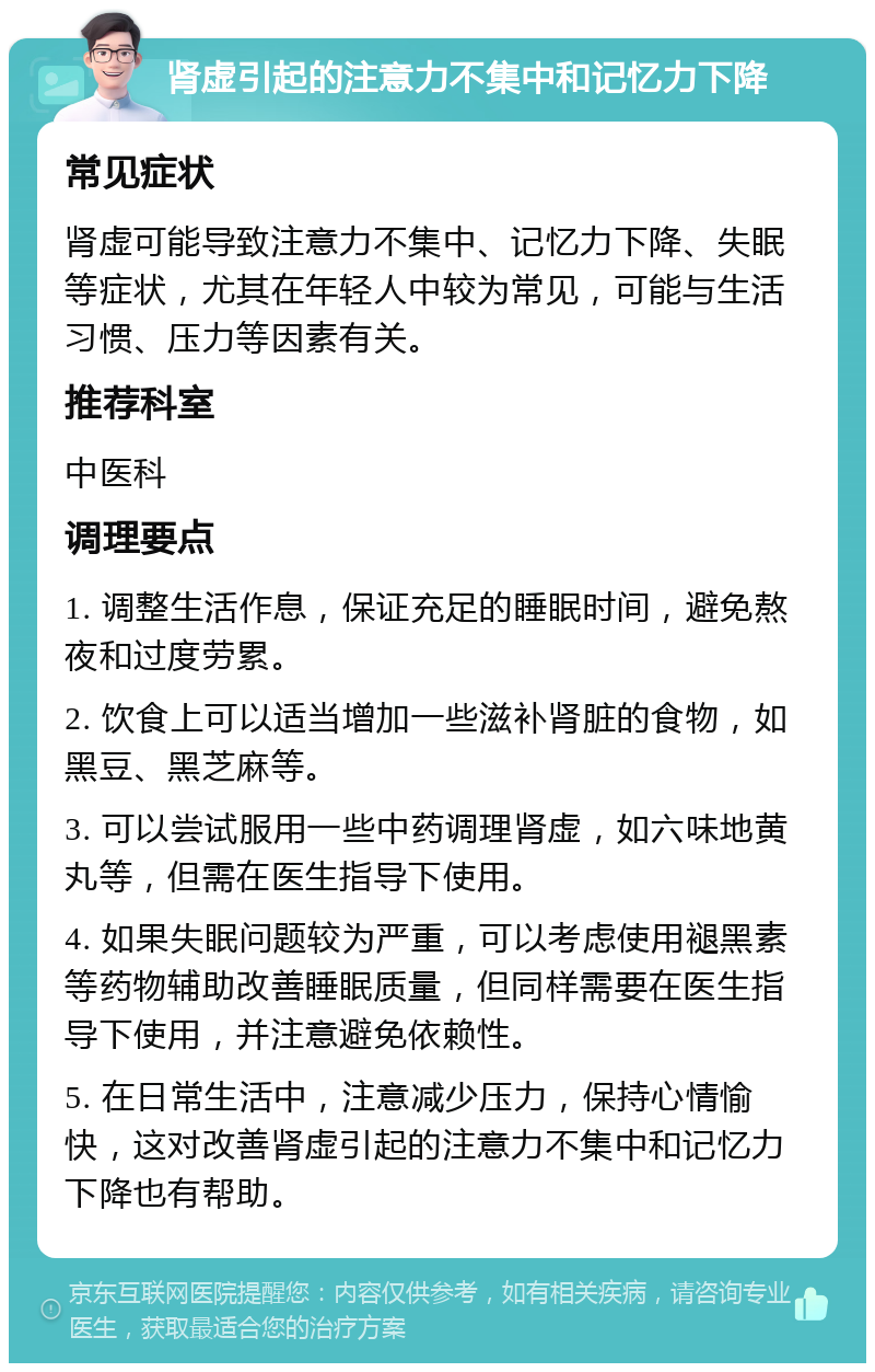 肾虚引起的注意力不集中和记忆力下降 常见症状 肾虚可能导致注意力不集中、记忆力下降、失眠等症状，尤其在年轻人中较为常见，可能与生活习惯、压力等因素有关。 推荐科室 中医科 调理要点 1. 调整生活作息，保证充足的睡眠时间，避免熬夜和过度劳累。 2. 饮食上可以适当增加一些滋补肾脏的食物，如黑豆、黑芝麻等。 3. 可以尝试服用一些中药调理肾虚，如六味地黄丸等，但需在医生指导下使用。 4. 如果失眠问题较为严重，可以考虑使用褪黑素等药物辅助改善睡眠质量，但同样需要在医生指导下使用，并注意避免依赖性。 5. 在日常生活中，注意减少压力，保持心情愉快，这对改善肾虚引起的注意力不集中和记忆力下降也有帮助。