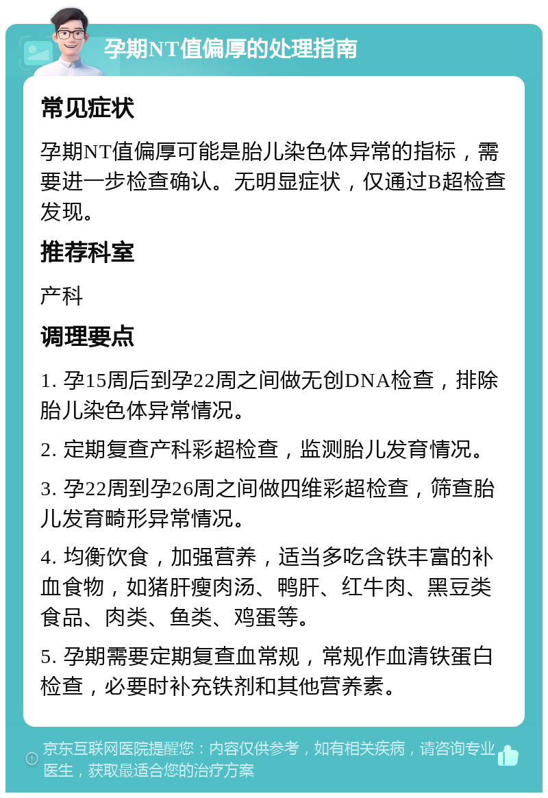 孕期NT值偏厚的处理指南 常见症状 孕期NT值偏厚可能是胎儿染色体异常的指标，需要进一步检查确认。无明显症状，仅通过B超检查发现。 推荐科室 产科 调理要点 1. 孕15周后到孕22周之间做无创DNA检查，排除胎儿染色体异常情况。 2. 定期复查产科彩超检查，监测胎儿发育情况。 3. 孕22周到孕26周之间做四维彩超检查，筛查胎儿发育畸形异常情况。 4. 均衡饮食，加强营养，适当多吃含铁丰富的补血食物，如猪肝瘦肉汤、鸭肝、红牛肉、黑豆类食品、肉类、鱼类、鸡蛋等。 5. 孕期需要定期复查血常规，常规作血清铁蛋白检查，必要时补充铁剂和其他营养素。