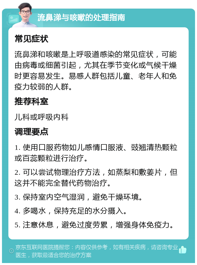 流鼻涕与咳嗽的处理指南 常见症状 流鼻涕和咳嗽是上呼吸道感染的常见症状，可能由病毒或细菌引起，尤其在季节变化或气候干燥时更容易发生。易感人群包括儿童、老年人和免疫力较弱的人群。 推荐科室 儿科或呼吸内科 调理要点 1. 使用口服药物如儿感情口服液、豉翘清热颗粒或百蕊颗粒进行治疗。 2. 可以尝试物理治疗方法，如蒸梨和敷姜片，但这并不能完全替代药物治疗。 3. 保持室内空气湿润，避免干燥环境。 4. 多喝水，保持充足的水分摄入。 5. 注意休息，避免过度劳累，增强身体免疫力。