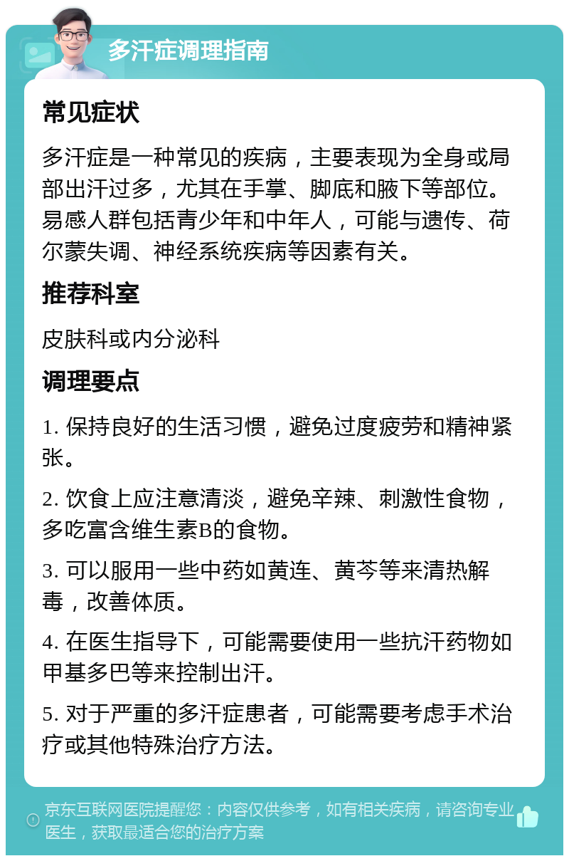 多汗症调理指南 常见症状 多汗症是一种常见的疾病，主要表现为全身或局部出汗过多，尤其在手掌、脚底和腋下等部位。易感人群包括青少年和中年人，可能与遗传、荷尔蒙失调、神经系统疾病等因素有关。 推荐科室 皮肤科或内分泌科 调理要点 1. 保持良好的生活习惯，避免过度疲劳和精神紧张。 2. 饮食上应注意清淡，避免辛辣、刺激性食物，多吃富含维生素B的食物。 3. 可以服用一些中药如黄连、黄芩等来清热解毒，改善体质。 4. 在医生指导下，可能需要使用一些抗汗药物如甲基多巴等来控制出汗。 5. 对于严重的多汗症患者，可能需要考虑手术治疗或其他特殊治疗方法。