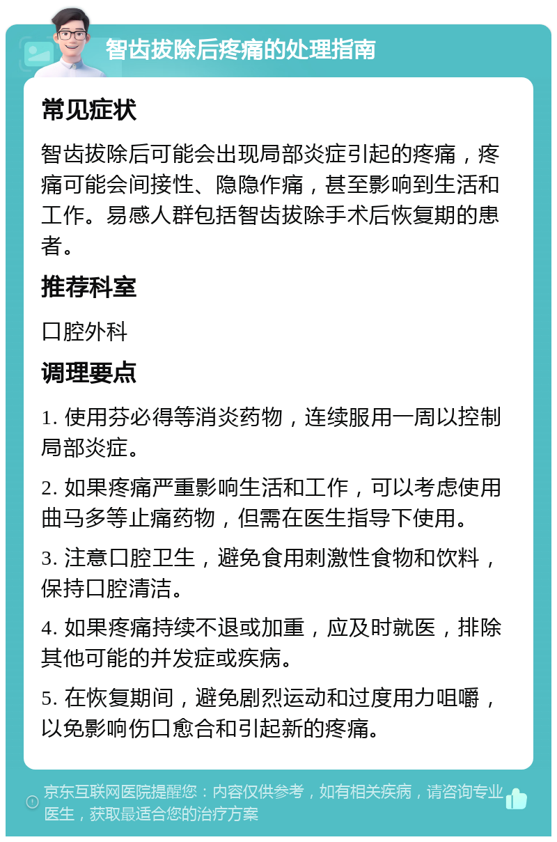 智齿拔除后疼痛的处理指南 常见症状 智齿拔除后可能会出现局部炎症引起的疼痛，疼痛可能会间接性、隐隐作痛，甚至影响到生活和工作。易感人群包括智齿拔除手术后恢复期的患者。 推荐科室 口腔外科 调理要点 1. 使用芬必得等消炎药物，连续服用一周以控制局部炎症。 2. 如果疼痛严重影响生活和工作，可以考虑使用曲马多等止痛药物，但需在医生指导下使用。 3. 注意口腔卫生，避免食用刺激性食物和饮料，保持口腔清洁。 4. 如果疼痛持续不退或加重，应及时就医，排除其他可能的并发症或疾病。 5. 在恢复期间，避免剧烈运动和过度用力咀嚼，以免影响伤口愈合和引起新的疼痛。