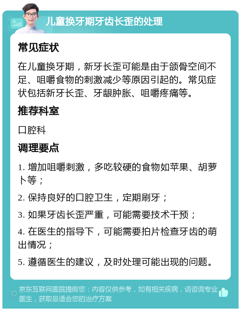 儿童换牙期牙齿长歪的处理 常见症状 在儿童换牙期，新牙长歪可能是由于颌骨空间不足、咀嚼食物的刺激减少等原因引起的。常见症状包括新牙长歪、牙龈肿胀、咀嚼疼痛等。 推荐科室 口腔科 调理要点 1. 增加咀嚼刺激，多吃较硬的食物如苹果、胡萝卜等； 2. 保持良好的口腔卫生，定期刷牙； 3. 如果牙齿长歪严重，可能需要技术干预； 4. 在医生的指导下，可能需要拍片检查牙齿的萌出情况； 5. 遵循医生的建议，及时处理可能出现的问题。