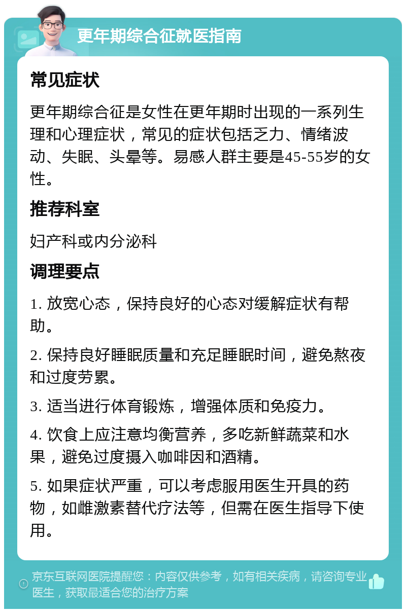 更年期综合征就医指南 常见症状 更年期综合征是女性在更年期时出现的一系列生理和心理症状，常见的症状包括乏力、情绪波动、失眠、头晕等。易感人群主要是45-55岁的女性。 推荐科室 妇产科或内分泌科 调理要点 1. 放宽心态，保持良好的心态对缓解症状有帮助。 2. 保持良好睡眠质量和充足睡眠时间，避免熬夜和过度劳累。 3. 适当进行体育锻炼，增强体质和免疫力。 4. 饮食上应注意均衡营养，多吃新鲜蔬菜和水果，避免过度摄入咖啡因和酒精。 5. 如果症状严重，可以考虑服用医生开具的药物，如雌激素替代疗法等，但需在医生指导下使用。