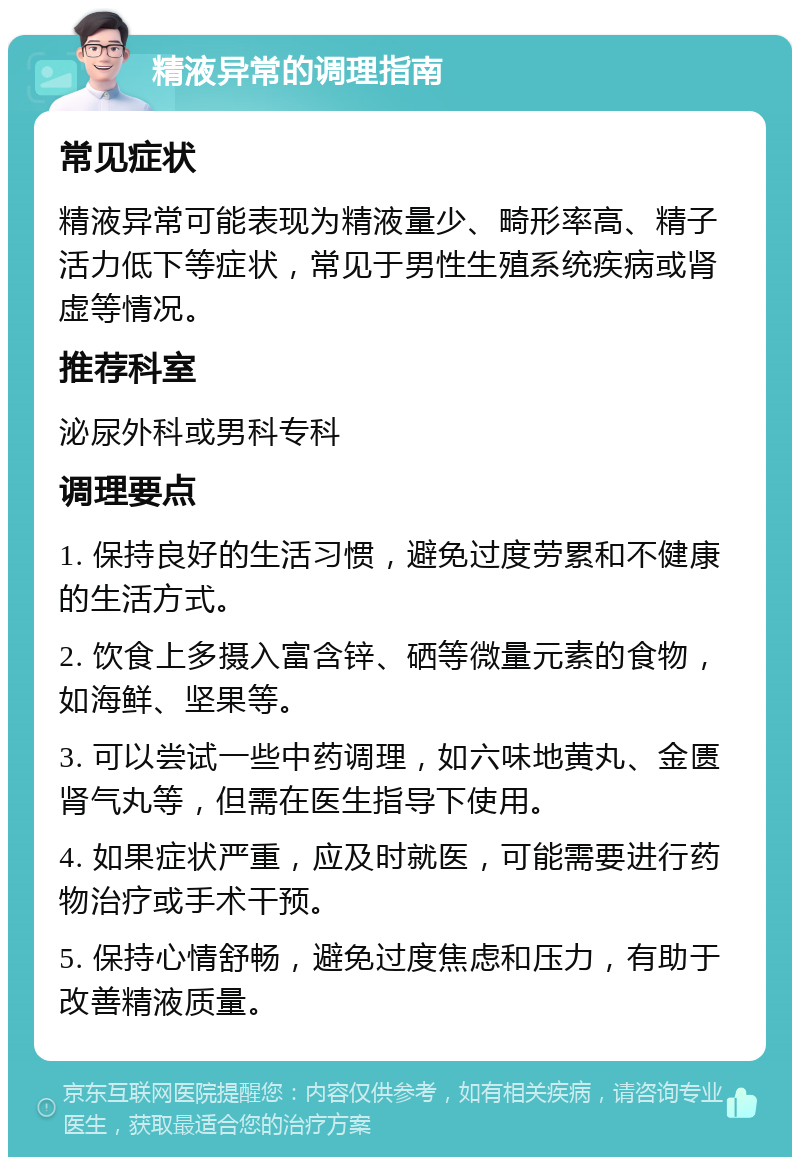 精液异常的调理指南 常见症状 精液异常可能表现为精液量少、畸形率高、精子活力低下等症状，常见于男性生殖系统疾病或肾虚等情况。 推荐科室 泌尿外科或男科专科 调理要点 1. 保持良好的生活习惯，避免过度劳累和不健康的生活方式。 2. 饮食上多摄入富含锌、硒等微量元素的食物，如海鲜、坚果等。 3. 可以尝试一些中药调理，如六味地黄丸、金匮肾气丸等，但需在医生指导下使用。 4. 如果症状严重，应及时就医，可能需要进行药物治疗或手术干预。 5. 保持心情舒畅，避免过度焦虑和压力，有助于改善精液质量。