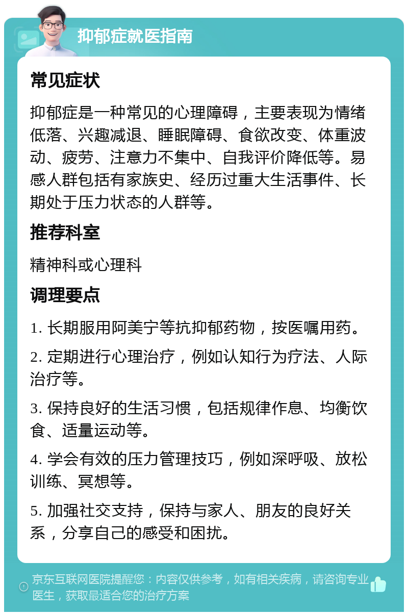 抑郁症就医指南 常见症状 抑郁症是一种常见的心理障碍，主要表现为情绪低落、兴趣减退、睡眠障碍、食欲改变、体重波动、疲劳、注意力不集中、自我评价降低等。易感人群包括有家族史、经历过重大生活事件、长期处于压力状态的人群等。 推荐科室 精神科或心理科 调理要点 1. 长期服用阿美宁等抗抑郁药物，按医嘱用药。 2. 定期进行心理治疗，例如认知行为疗法、人际治疗等。 3. 保持良好的生活习惯，包括规律作息、均衡饮食、适量运动等。 4. 学会有效的压力管理技巧，例如深呼吸、放松训练、冥想等。 5. 加强社交支持，保持与家人、朋友的良好关系，分享自己的感受和困扰。