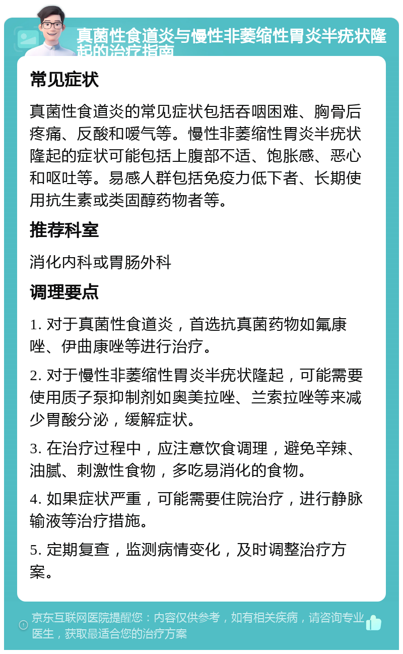 真菌性食道炎与慢性非萎缩性胃炎半疣状隆起的治疗指南 常见症状 真菌性食道炎的常见症状包括吞咽困难、胸骨后疼痛、反酸和嗳气等。慢性非萎缩性胃炎半疣状隆起的症状可能包括上腹部不适、饱胀感、恶心和呕吐等。易感人群包括免疫力低下者、长期使用抗生素或类固醇药物者等。 推荐科室 消化内科或胃肠外科 调理要点 1. 对于真菌性食道炎，首选抗真菌药物如氟康唑、伊曲康唑等进行治疗。 2. 对于慢性非萎缩性胃炎半疣状隆起，可能需要使用质子泵抑制剂如奥美拉唑、兰索拉唑等来减少胃酸分泌，缓解症状。 3. 在治疗过程中，应注意饮食调理，避免辛辣、油腻、刺激性食物，多吃易消化的食物。 4. 如果症状严重，可能需要住院治疗，进行静脉输液等治疗措施。 5. 定期复查，监测病情变化，及时调整治疗方案。