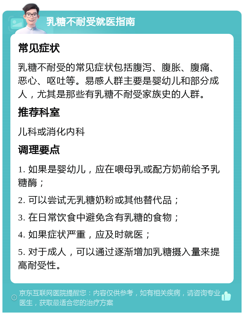 乳糖不耐受就医指南 常见症状 乳糖不耐受的常见症状包括腹泻、腹胀、腹痛、恶心、呕吐等。易感人群主要是婴幼儿和部分成人，尤其是那些有乳糖不耐受家族史的人群。 推荐科室 儿科或消化内科 调理要点 1. 如果是婴幼儿，应在喂母乳或配方奶前给予乳糖酶； 2. 可以尝试无乳糖奶粉或其他替代品； 3. 在日常饮食中避免含有乳糖的食物； 4. 如果症状严重，应及时就医； 5. 对于成人，可以通过逐渐增加乳糖摄入量来提高耐受性。