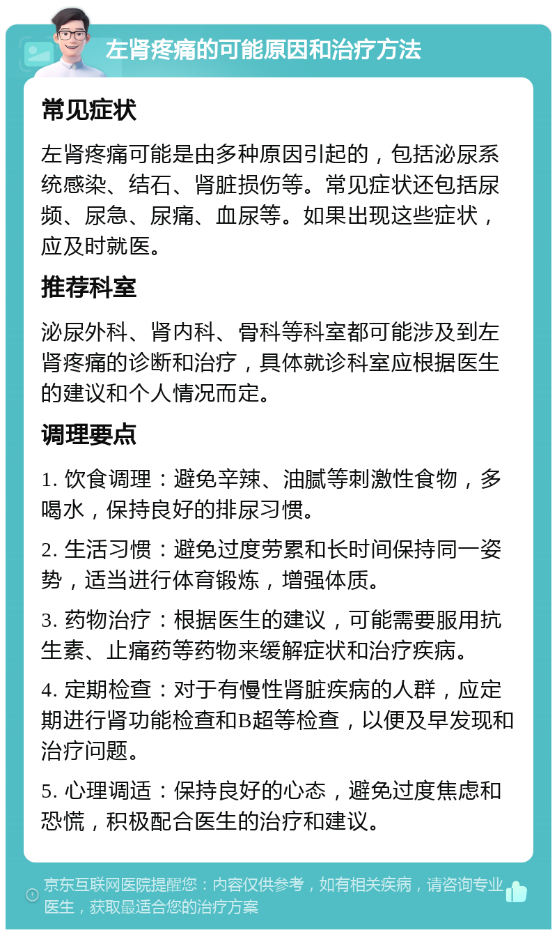 左肾疼痛的可能原因和治疗方法 常见症状 左肾疼痛可能是由多种原因引起的，包括泌尿系统感染、结石、肾脏损伤等。常见症状还包括尿频、尿急、尿痛、血尿等。如果出现这些症状，应及时就医。 推荐科室 泌尿外科、肾内科、骨科等科室都可能涉及到左肾疼痛的诊断和治疗，具体就诊科室应根据医生的建议和个人情况而定。 调理要点 1. 饮食调理：避免辛辣、油腻等刺激性食物，多喝水，保持良好的排尿习惯。 2. 生活习惯：避免过度劳累和长时间保持同一姿势，适当进行体育锻炼，增强体质。 3. 药物治疗：根据医生的建议，可能需要服用抗生素、止痛药等药物来缓解症状和治疗疾病。 4. 定期检查：对于有慢性肾脏疾病的人群，应定期进行肾功能检查和B超等检查，以便及早发现和治疗问题。 5. 心理调适：保持良好的心态，避免过度焦虑和恐慌，积极配合医生的治疗和建议。