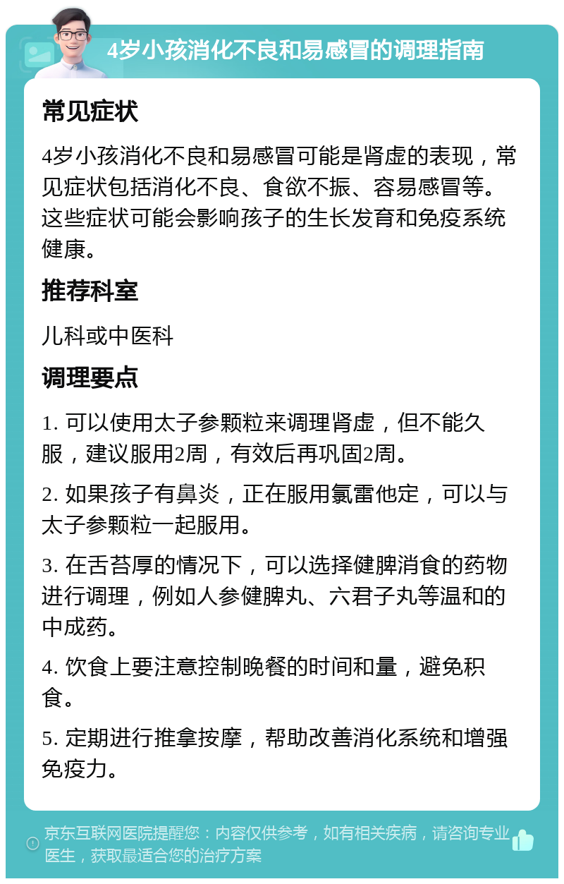 4岁小孩消化不良和易感冒的调理指南 常见症状 4岁小孩消化不良和易感冒可能是肾虚的表现，常见症状包括消化不良、食欲不振、容易感冒等。这些症状可能会影响孩子的生长发育和免疫系统健康。 推荐科室 儿科或中医科 调理要点 1. 可以使用太子参颗粒来调理肾虚，但不能久服，建议服用2周，有效后再巩固2周。 2. 如果孩子有鼻炎，正在服用氯雷他定，可以与太子参颗粒一起服用。 3. 在舌苔厚的情况下，可以选择健脾消食的药物进行调理，例如人参健脾丸、六君子丸等温和的中成药。 4. 饮食上要注意控制晚餐的时间和量，避免积食。 5. 定期进行推拿按摩，帮助改善消化系统和增强免疫力。