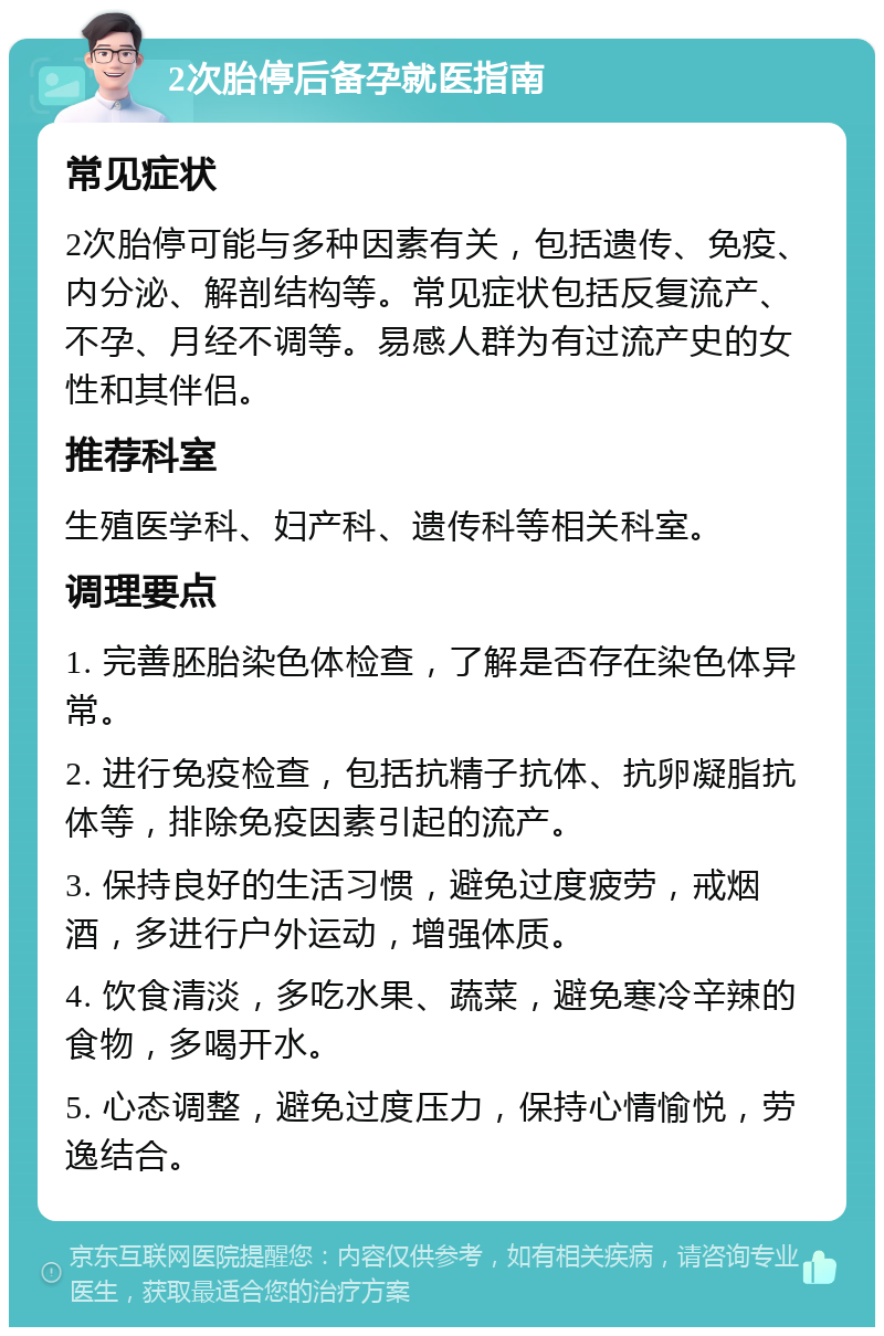 2次胎停后备孕就医指南 常见症状 2次胎停可能与多种因素有关，包括遗传、免疫、内分泌、解剖结构等。常见症状包括反复流产、不孕、月经不调等。易感人群为有过流产史的女性和其伴侣。 推荐科室 生殖医学科、妇产科、遗传科等相关科室。 调理要点 1. 完善胚胎染色体检查，了解是否存在染色体异常。 2. 进行免疫检查，包括抗精子抗体、抗卵凝脂抗体等，排除免疫因素引起的流产。 3. 保持良好的生活习惯，避免过度疲劳，戒烟酒，多进行户外运动，增强体质。 4. 饮食清淡，多吃水果、蔬菜，避免寒冷辛辣的食物，多喝开水。 5. 心态调整，避免过度压力，保持心情愉悦，劳逸结合。