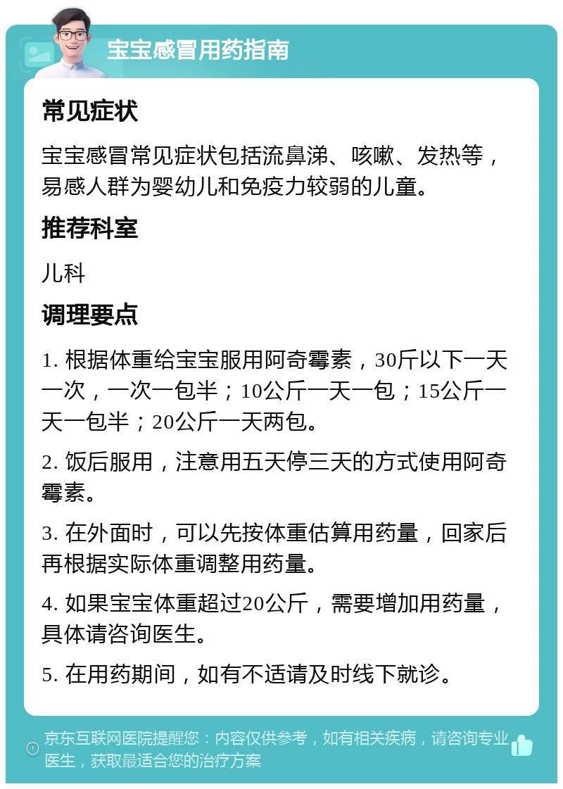 宝宝感冒用药指南 常见症状 宝宝感冒常见症状包括流鼻涕、咳嗽、发热等，易感人群为婴幼儿和免疫力较弱的儿童。 推荐科室 儿科 调理要点 1. 根据体重给宝宝服用阿奇霉素，30斤以下一天一次，一次一包半；10公斤一天一包；15公斤一天一包半；20公斤一天两包。 2. 饭后服用，注意用五天停三天的方式使用阿奇霉素。 3. 在外面时，可以先按体重估算用药量，回家后再根据实际体重调整用药量。 4. 如果宝宝体重超过20公斤，需要增加用药量，具体请咨询医生。 5. 在用药期间，如有不适请及时线下就诊。