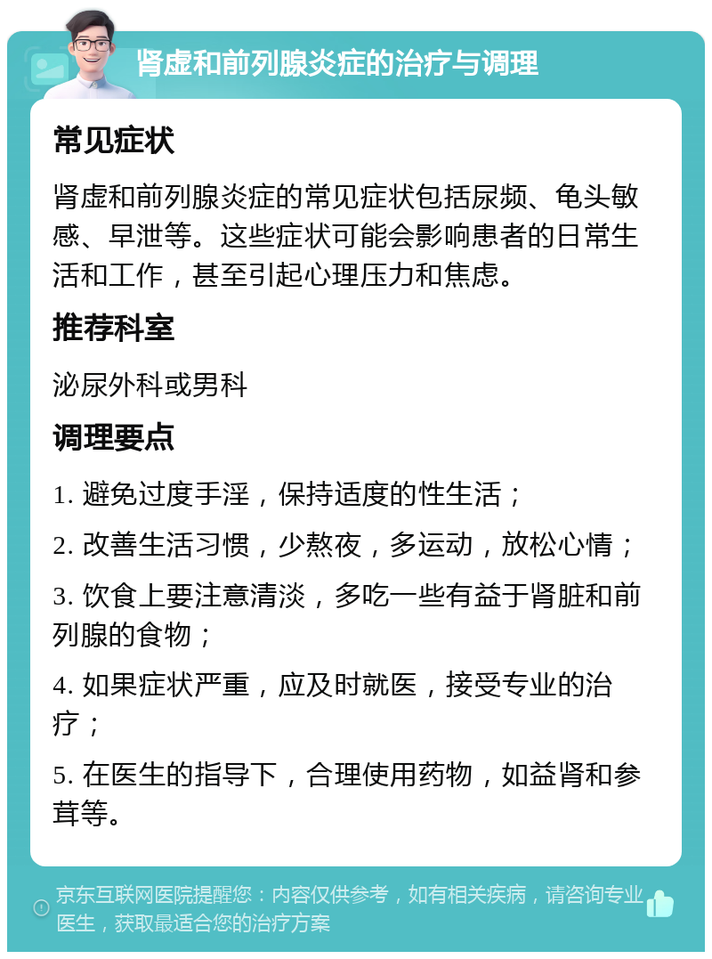 肾虚和前列腺炎症的治疗与调理 常见症状 肾虚和前列腺炎症的常见症状包括尿频、龟头敏感、早泄等。这些症状可能会影响患者的日常生活和工作，甚至引起心理压力和焦虑。 推荐科室 泌尿外科或男科 调理要点 1. 避免过度手淫，保持适度的性生活； 2. 改善生活习惯，少熬夜，多运动，放松心情； 3. 饮食上要注意清淡，多吃一些有益于肾脏和前列腺的食物； 4. 如果症状严重，应及时就医，接受专业的治疗； 5. 在医生的指导下，合理使用药物，如益肾和参茸等。