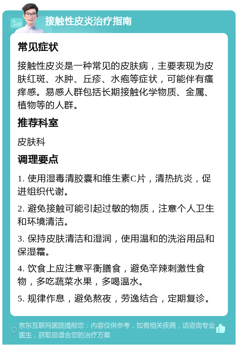 接触性皮炎治疗指南 常见症状 接触性皮炎是一种常见的皮肤病，主要表现为皮肤红斑、水肿、丘疹、水疱等症状，可能伴有瘙痒感。易感人群包括长期接触化学物质、金属、植物等的人群。 推荐科室 皮肤科 调理要点 1. 使用湿毒清胶囊和维生素C片，清热抗炎，促进组织代谢。 2. 避免接触可能引起过敏的物质，注意个人卫生和环境清洁。 3. 保持皮肤清洁和湿润，使用温和的洗浴用品和保湿霜。 4. 饮食上应注意平衡膳食，避免辛辣刺激性食物，多吃蔬菜水果，多喝温水。 5. 规律作息，避免熬夜，劳逸结合，定期复诊。