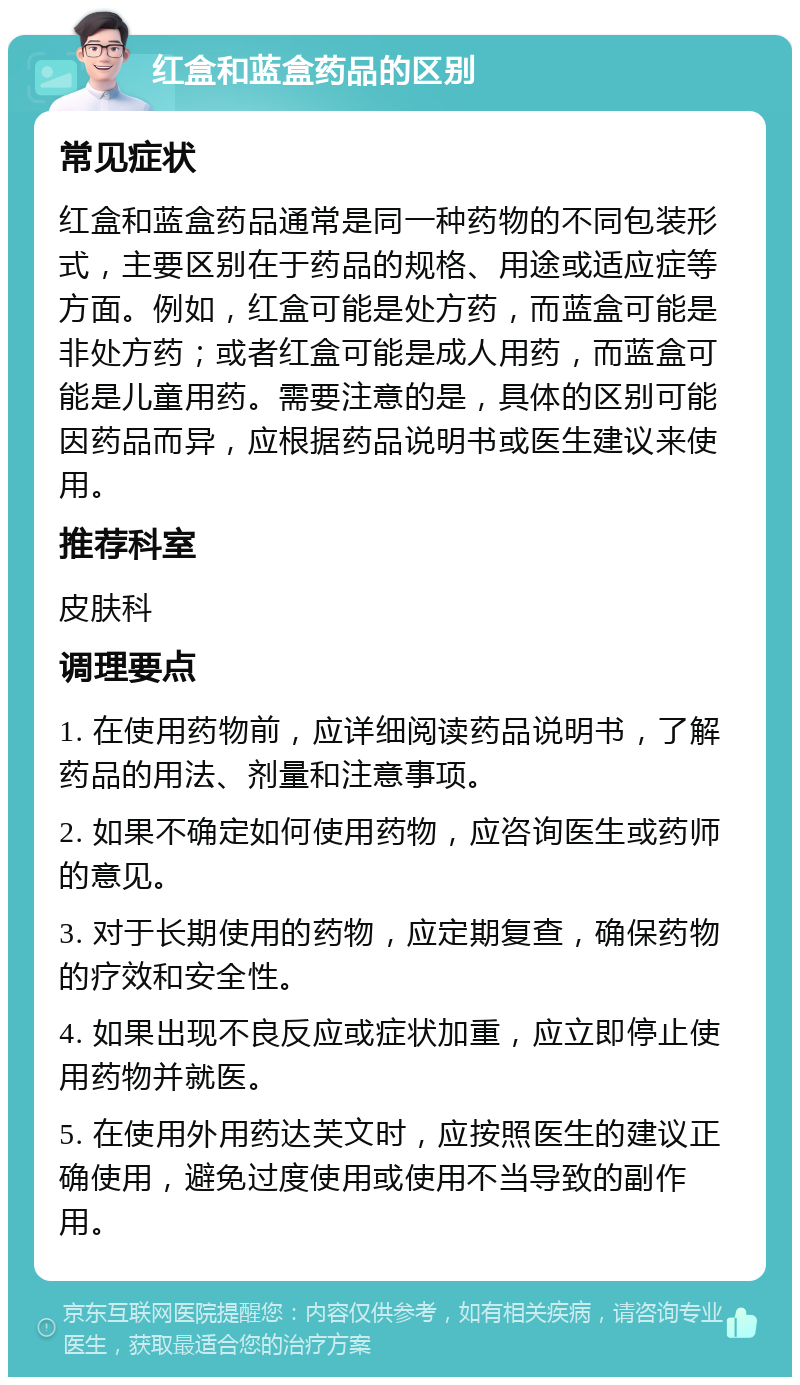 红盒和蓝盒药品的区别 常见症状 红盒和蓝盒药品通常是同一种药物的不同包装形式，主要区别在于药品的规格、用途或适应症等方面。例如，红盒可能是处方药，而蓝盒可能是非处方药；或者红盒可能是成人用药，而蓝盒可能是儿童用药。需要注意的是，具体的区别可能因药品而异，应根据药品说明书或医生建议来使用。 推荐科室 皮肤科 调理要点 1. 在使用药物前，应详细阅读药品说明书，了解药品的用法、剂量和注意事项。 2. 如果不确定如何使用药物，应咨询医生或药师的意见。 3. 对于长期使用的药物，应定期复查，确保药物的疗效和安全性。 4. 如果出现不良反应或症状加重，应立即停止使用药物并就医。 5. 在使用外用药达芙文时，应按照医生的建议正确使用，避免过度使用或使用不当导致的副作用。