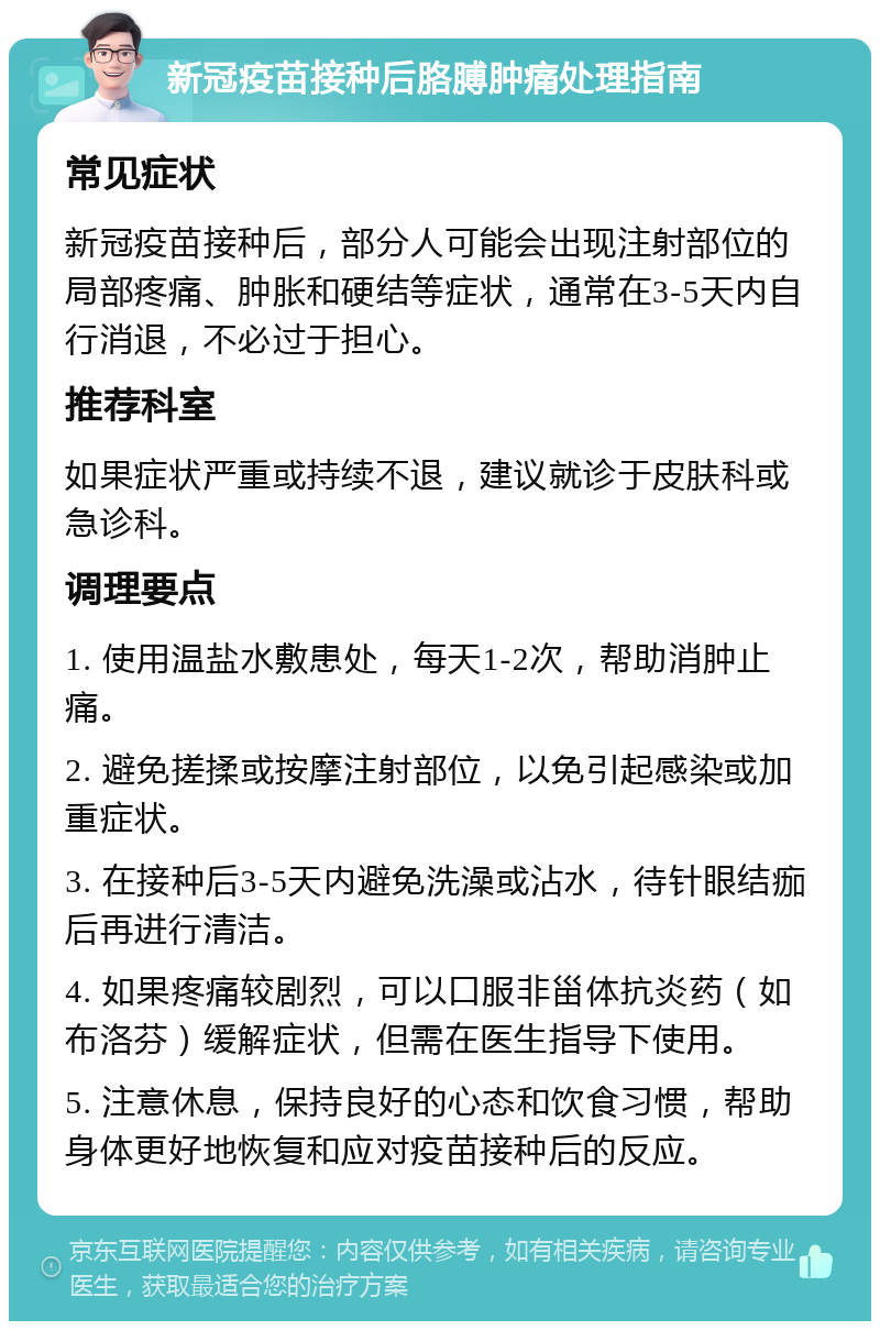 新冠疫苗接种后胳膊肿痛处理指南 常见症状 新冠疫苗接种后，部分人可能会出现注射部位的局部疼痛、肿胀和硬结等症状，通常在3-5天内自行消退，不必过于担心。 推荐科室 如果症状严重或持续不退，建议就诊于皮肤科或急诊科。 调理要点 1. 使用温盐水敷患处，每天1-2次，帮助消肿止痛。 2. 避免搓揉或按摩注射部位，以免引起感染或加重症状。 3. 在接种后3-5天内避免洗澡或沾水，待针眼结痂后再进行清洁。 4. 如果疼痛较剧烈，可以口服非甾体抗炎药（如布洛芬）缓解症状，但需在医生指导下使用。 5. 注意休息，保持良好的心态和饮食习惯，帮助身体更好地恢复和应对疫苗接种后的反应。