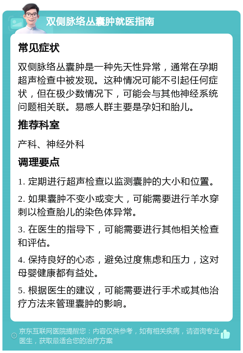 双侧脉络丛囊肿就医指南 常见症状 双侧脉络丛囊肿是一种先天性异常，通常在孕期超声检查中被发现。这种情况可能不引起任何症状，但在极少数情况下，可能会与其他神经系统问题相关联。易感人群主要是孕妇和胎儿。 推荐科室 产科、神经外科 调理要点 1. 定期进行超声检查以监测囊肿的大小和位置。 2. 如果囊肿不变小或变大，可能需要进行羊水穿刺以检查胎儿的染色体异常。 3. 在医生的指导下，可能需要进行其他相关检查和评估。 4. 保持良好的心态，避免过度焦虑和压力，这对母婴健康都有益处。 5. 根据医生的建议，可能需要进行手术或其他治疗方法来管理囊肿的影响。