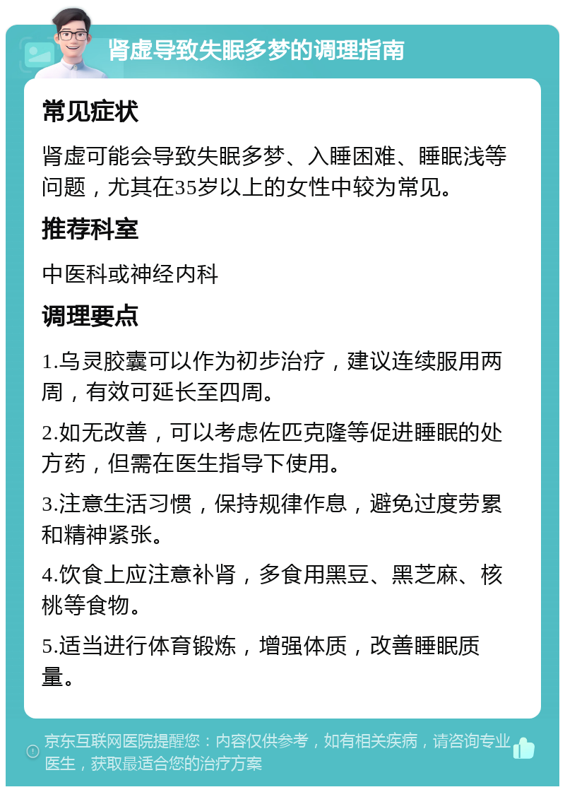 肾虚导致失眠多梦的调理指南 常见症状 肾虚可能会导致失眠多梦、入睡困难、睡眠浅等问题，尤其在35岁以上的女性中较为常见。 推荐科室 中医科或神经内科 调理要点 1.乌灵胶囊可以作为初步治疗，建议连续服用两周，有效可延长至四周。 2.如无改善，可以考虑佐匹克隆等促进睡眠的处方药，但需在医生指导下使用。 3.注意生活习惯，保持规律作息，避免过度劳累和精神紧张。 4.饮食上应注意补肾，多食用黑豆、黑芝麻、核桃等食物。 5.适当进行体育锻炼，增强体质，改善睡眠质量。