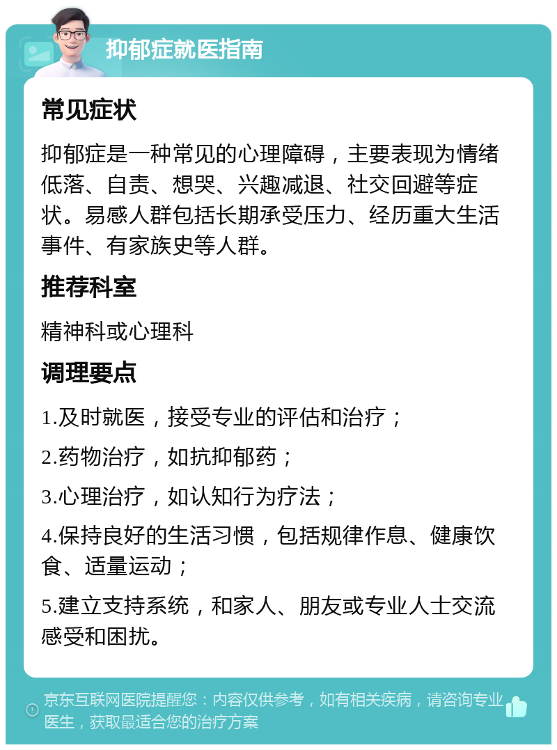 抑郁症就医指南 常见症状 抑郁症是一种常见的心理障碍，主要表现为情绪低落、自责、想哭、兴趣减退、社交回避等症状。易感人群包括长期承受压力、经历重大生活事件、有家族史等人群。 推荐科室 精神科或心理科 调理要点 1.及时就医，接受专业的评估和治疗； 2.药物治疗，如抗抑郁药； 3.心理治疗，如认知行为疗法； 4.保持良好的生活习惯，包括规律作息、健康饮食、适量运动； 5.建立支持系统，和家人、朋友或专业人士交流感受和困扰。