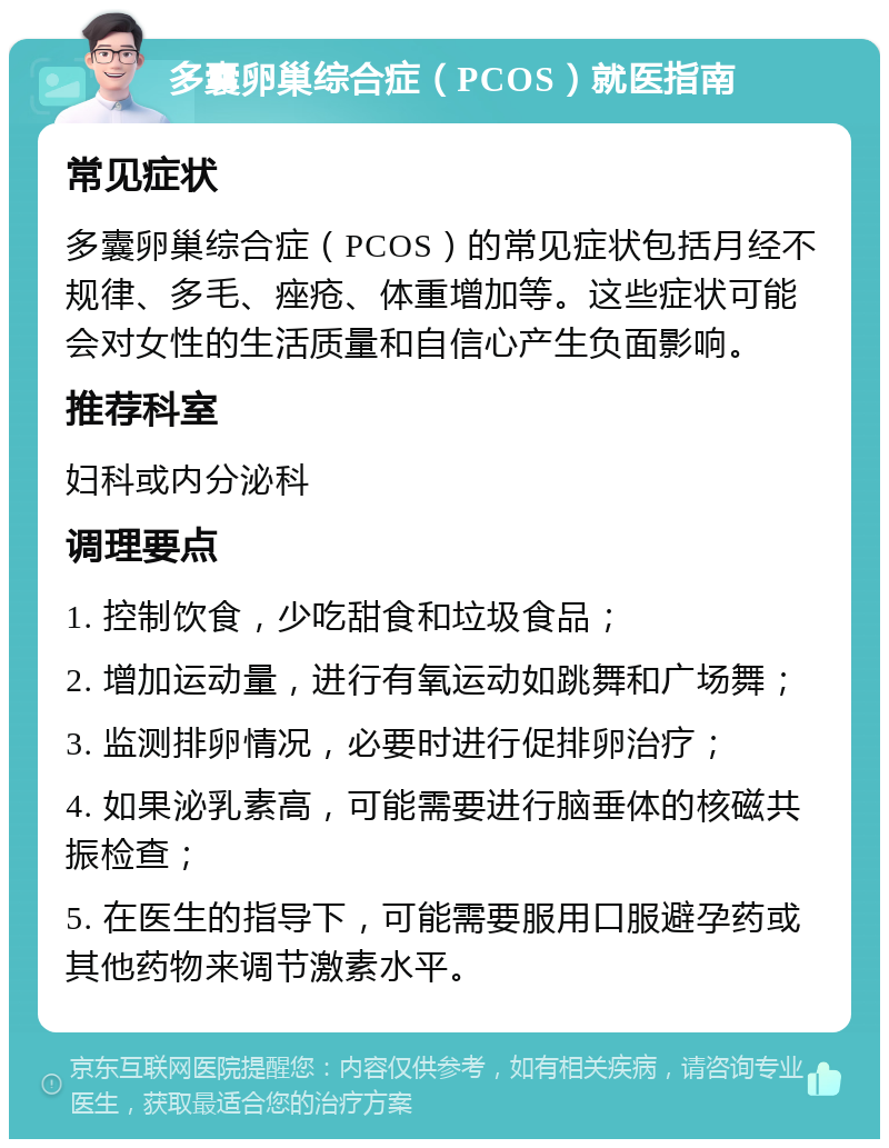 多囊卵巢综合症（PCOS）就医指南 常见症状 多囊卵巢综合症（PCOS）的常见症状包括月经不规律、多毛、痤疮、体重增加等。这些症状可能会对女性的生活质量和自信心产生负面影响。 推荐科室 妇科或内分泌科 调理要点 1. 控制饮食，少吃甜食和垃圾食品； 2. 增加运动量，进行有氧运动如跳舞和广场舞； 3. 监测排卵情况，必要时进行促排卵治疗； 4. 如果泌乳素高，可能需要进行脑垂体的核磁共振检查； 5. 在医生的指导下，可能需要服用口服避孕药或其他药物来调节激素水平。