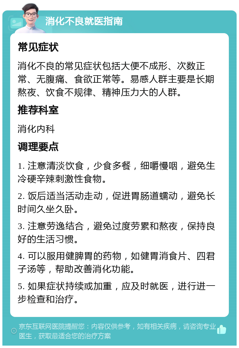 消化不良就医指南 常见症状 消化不良的常见症状包括大便不成形、次数正常、无腹痛、食欲正常等。易感人群主要是长期熬夜、饮食不规律、精神压力大的人群。 推荐科室 消化内科 调理要点 1. 注意清淡饮食，少食多餐，细嚼慢咽，避免生冷硬辛辣刺激性食物。 2. 饭后适当活动走动，促进胃肠道蠕动，避免长时间久坐久卧。 3. 注意劳逸结合，避免过度劳累和熬夜，保持良好的生活习惯。 4. 可以服用健脾胃的药物，如健胃消食片、四君子汤等，帮助改善消化功能。 5. 如果症状持续或加重，应及时就医，进行进一步检查和治疗。