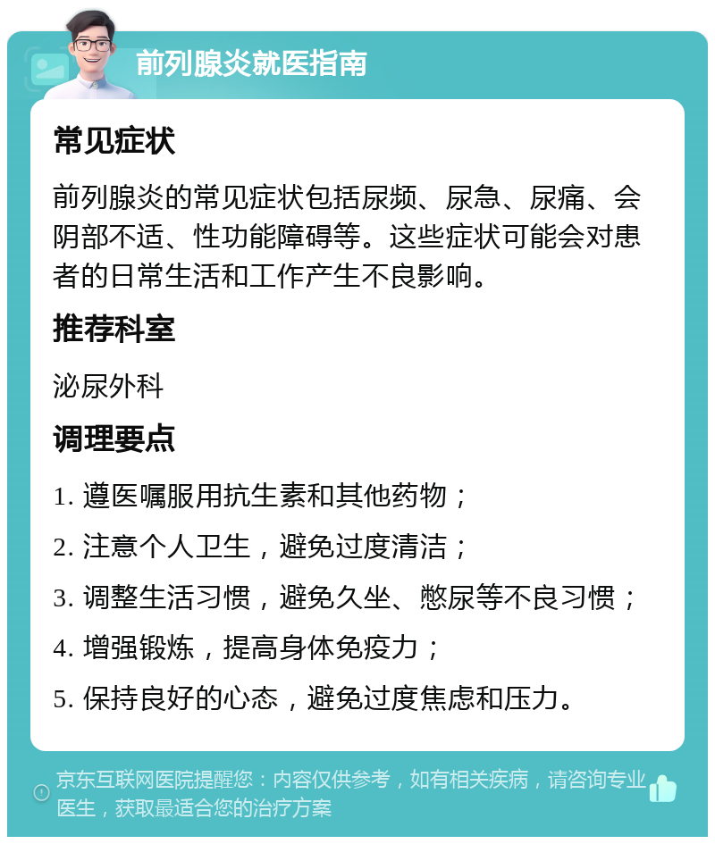 前列腺炎就医指南 常见症状 前列腺炎的常见症状包括尿频、尿急、尿痛、会阴部不适、性功能障碍等。这些症状可能会对患者的日常生活和工作产生不良影响。 推荐科室 泌尿外科 调理要点 1. 遵医嘱服用抗生素和其他药物； 2. 注意个人卫生，避免过度清洁； 3. 调整生活习惯，避免久坐、憋尿等不良习惯； 4. 增强锻炼，提高身体免疫力； 5. 保持良好的心态，避免过度焦虑和压力。