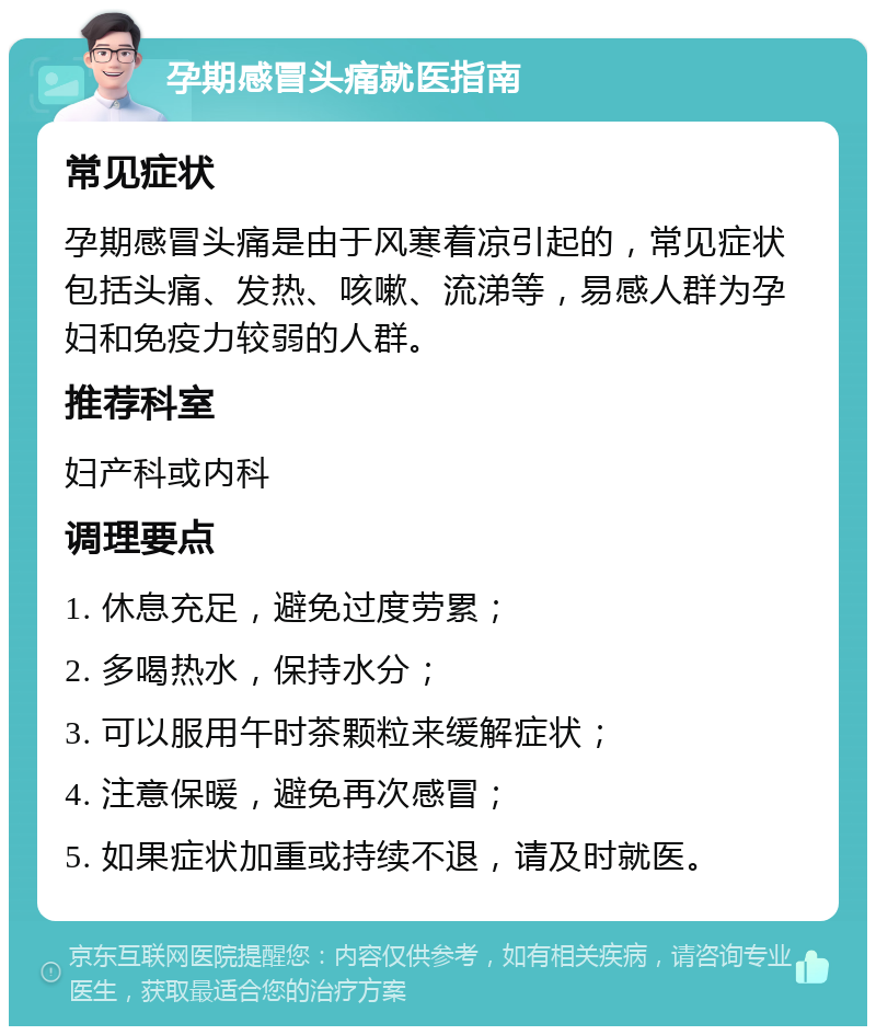 孕期感冒头痛就医指南 常见症状 孕期感冒头痛是由于风寒着凉引起的，常见症状包括头痛、发热、咳嗽、流涕等，易感人群为孕妇和免疫力较弱的人群。 推荐科室 妇产科或内科 调理要点 1. 休息充足，避免过度劳累； 2. 多喝热水，保持水分； 3. 可以服用午时茶颗粒来缓解症状； 4. 注意保暖，避免再次感冒； 5. 如果症状加重或持续不退，请及时就医。