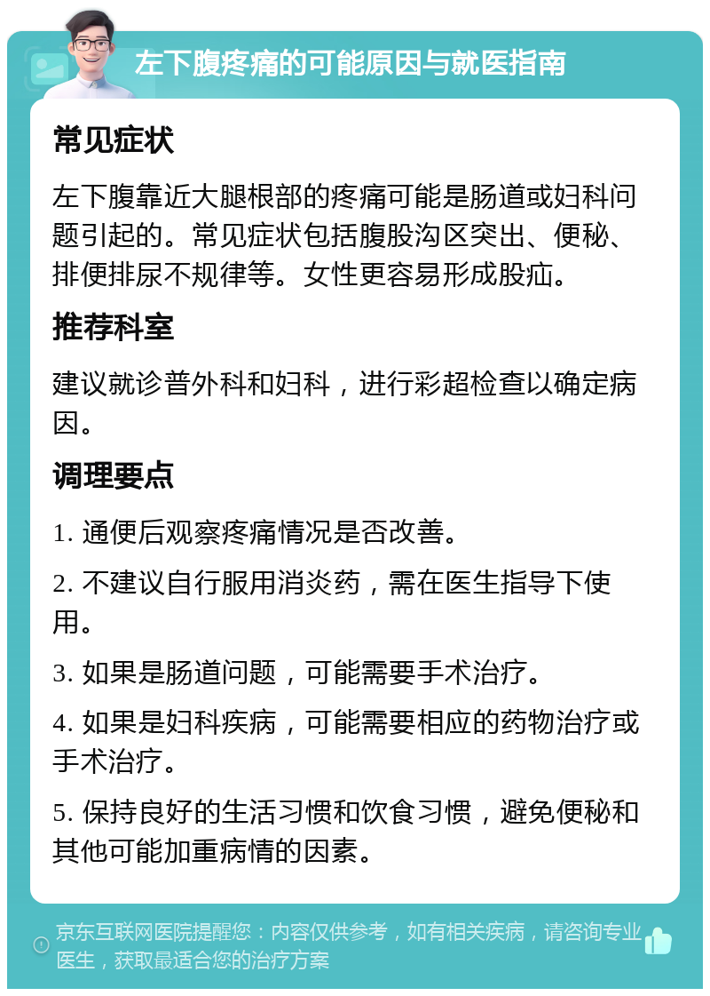 左下腹疼痛的可能原因与就医指南 常见症状 左下腹靠近大腿根部的疼痛可能是肠道或妇科问题引起的。常见症状包括腹股沟区突出、便秘、排便排尿不规律等。女性更容易形成股疝。 推荐科室 建议就诊普外科和妇科，进行彩超检查以确定病因。 调理要点 1. 通便后观察疼痛情况是否改善。 2. 不建议自行服用消炎药，需在医生指导下使用。 3. 如果是肠道问题，可能需要手术治疗。 4. 如果是妇科疾病，可能需要相应的药物治疗或手术治疗。 5. 保持良好的生活习惯和饮食习惯，避免便秘和其他可能加重病情的因素。