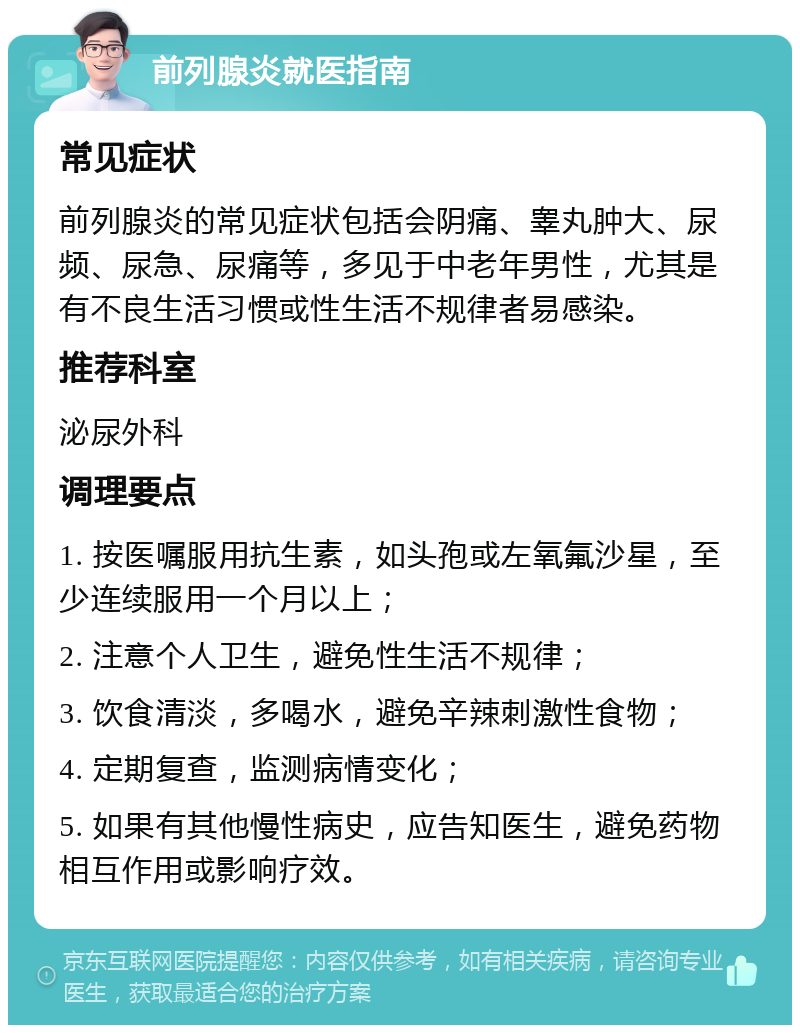 前列腺炎就医指南 常见症状 前列腺炎的常见症状包括会阴痛、睾丸肿大、尿频、尿急、尿痛等，多见于中老年男性，尤其是有不良生活习惯或性生活不规律者易感染。 推荐科室 泌尿外科 调理要点 1. 按医嘱服用抗生素，如头孢或左氧氟沙星，至少连续服用一个月以上； 2. 注意个人卫生，避免性生活不规律； 3. 饮食清淡，多喝水，避免辛辣刺激性食物； 4. 定期复查，监测病情变化； 5. 如果有其他慢性病史，应告知医生，避免药物相互作用或影响疗效。