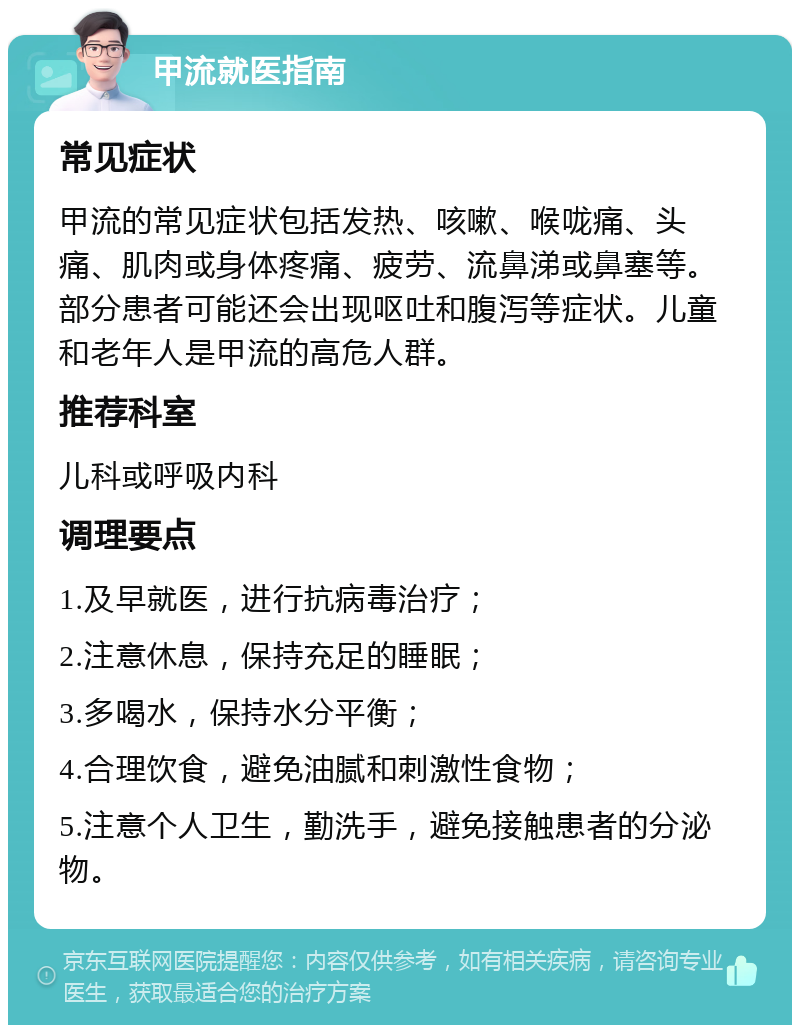 甲流就医指南 常见症状 甲流的常见症状包括发热、咳嗽、喉咙痛、头痛、肌肉或身体疼痛、疲劳、流鼻涕或鼻塞等。部分患者可能还会出现呕吐和腹泻等症状。儿童和老年人是甲流的高危人群。 推荐科室 儿科或呼吸内科 调理要点 1.及早就医，进行抗病毒治疗； 2.注意休息，保持充足的睡眠； 3.多喝水，保持水分平衡； 4.合理饮食，避免油腻和刺激性食物； 5.注意个人卫生，勤洗手，避免接触患者的分泌物。