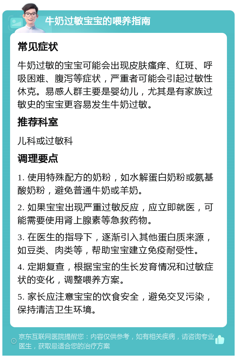 牛奶过敏宝宝的喂养指南 常见症状 牛奶过敏的宝宝可能会出现皮肤瘙痒、红斑、呼吸困难、腹泻等症状，严重者可能会引起过敏性休克。易感人群主要是婴幼儿，尤其是有家族过敏史的宝宝更容易发生牛奶过敏。 推荐科室 儿科或过敏科 调理要点 1. 使用特殊配方的奶粉，如水解蛋白奶粉或氨基酸奶粉，避免普通牛奶或羊奶。 2. 如果宝宝出现严重过敏反应，应立即就医，可能需要使用肾上腺素等急救药物。 3. 在医生的指导下，逐渐引入其他蛋白质来源，如豆类、肉类等，帮助宝宝建立免疫耐受性。 4. 定期复查，根据宝宝的生长发育情况和过敏症状的变化，调整喂养方案。 5. 家长应注意宝宝的饮食安全，避免交叉污染，保持清洁卫生环境。