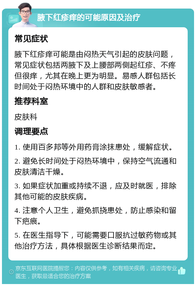 腋下红疹痒的可能原因及治疗 常见症状 腋下红疹痒可能是由闷热天气引起的皮肤问题，常见症状包括两腋下及上腰部两侧起红疹、不疼但很痒，尤其在晚上更为明显。易感人群包括长时间处于闷热环境中的人群和皮肤敏感者。 推荐科室 皮肤科 调理要点 1. 使用百多邦等外用药膏涂抹患处，缓解症状。 2. 避免长时间处于闷热环境中，保持空气流通和皮肤清洁干燥。 3. 如果症状加重或持续不退，应及时就医，排除其他可能的皮肤疾病。 4. 注意个人卫生，避免抓挠患处，防止感染和留下疤痕。 5. 在医生指导下，可能需要口服抗过敏药物或其他治疗方法，具体根据医生诊断结果而定。