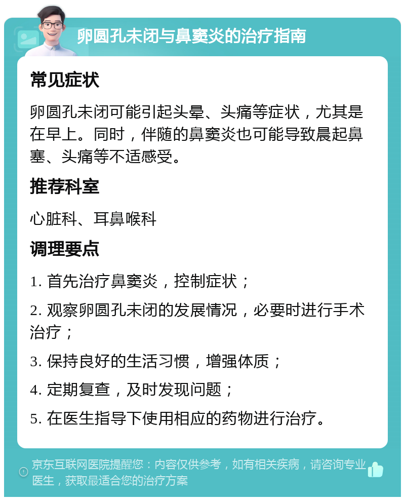 卵圆孔未闭与鼻窦炎的治疗指南 常见症状 卵圆孔未闭可能引起头晕、头痛等症状，尤其是在早上。同时，伴随的鼻窦炎也可能导致晨起鼻塞、头痛等不适感受。 推荐科室 心脏科、耳鼻喉科 调理要点 1. 首先治疗鼻窦炎，控制症状； 2. 观察卵圆孔未闭的发展情况，必要时进行手术治疗； 3. 保持良好的生活习惯，增强体质； 4. 定期复查，及时发现问题； 5. 在医生指导下使用相应的药物进行治疗。