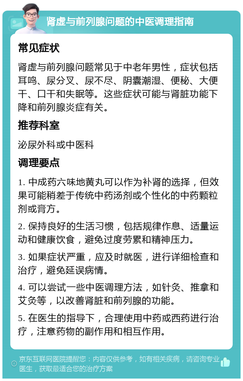 肾虚与前列腺问题的中医调理指南 常见症状 肾虚与前列腺问题常见于中老年男性，症状包括耳鸣、尿分叉、尿不尽、阴囊潮湿、便秘、大便干、口干和失眠等。这些症状可能与肾脏功能下降和前列腺炎症有关。 推荐科室 泌尿外科或中医科 调理要点 1. 中成药六味地黄丸可以作为补肾的选择，但效果可能稍差于传统中药汤剂或个性化的中药颗粒剂或膏方。 2. 保持良好的生活习惯，包括规律作息、适量运动和健康饮食，避免过度劳累和精神压力。 3. 如果症状严重，应及时就医，进行详细检查和治疗，避免延误病情。 4. 可以尝试一些中医调理方法，如针灸、推拿和艾灸等，以改善肾脏和前列腺的功能。 5. 在医生的指导下，合理使用中药或西药进行治疗，注意药物的副作用和相互作用。