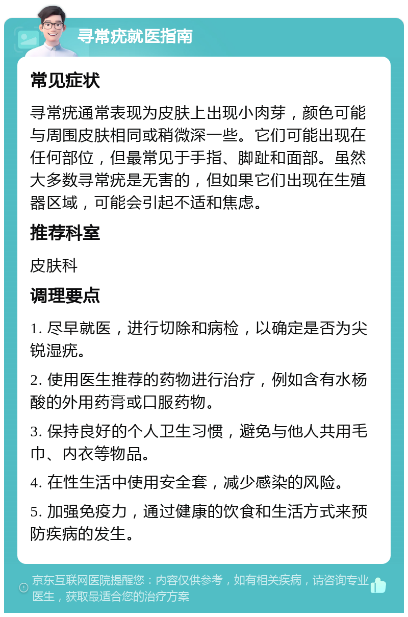 寻常疣就医指南 常见症状 寻常疣通常表现为皮肤上出现小肉芽，颜色可能与周围皮肤相同或稍微深一些。它们可能出现在任何部位，但最常见于手指、脚趾和面部。虽然大多数寻常疣是无害的，但如果它们出现在生殖器区域，可能会引起不适和焦虑。 推荐科室 皮肤科 调理要点 1. 尽早就医，进行切除和病检，以确定是否为尖锐湿疣。 2. 使用医生推荐的药物进行治疗，例如含有水杨酸的外用药膏或口服药物。 3. 保持良好的个人卫生习惯，避免与他人共用毛巾、内衣等物品。 4. 在性生活中使用安全套，减少感染的风险。 5. 加强免疫力，通过健康的饮食和生活方式来预防疾病的发生。