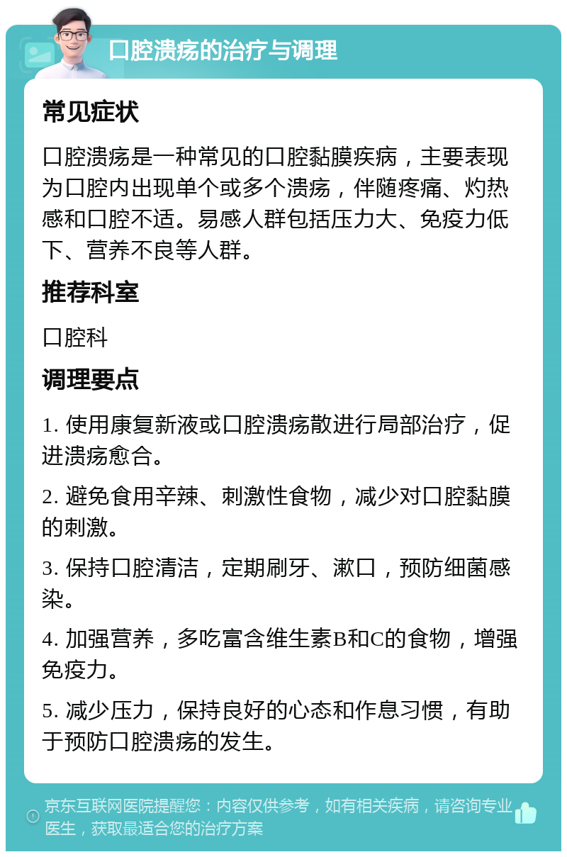 口腔溃疡的治疗与调理 常见症状 口腔溃疡是一种常见的口腔黏膜疾病，主要表现为口腔内出现单个或多个溃疡，伴随疼痛、灼热感和口腔不适。易感人群包括压力大、免疫力低下、营养不良等人群。 推荐科室 口腔科 调理要点 1. 使用康复新液或口腔溃疡散进行局部治疗，促进溃疡愈合。 2. 避免食用辛辣、刺激性食物，减少对口腔黏膜的刺激。 3. 保持口腔清洁，定期刷牙、漱口，预防细菌感染。 4. 加强营养，多吃富含维生素B和C的食物，增强免疫力。 5. 减少压力，保持良好的心态和作息习惯，有助于预防口腔溃疡的发生。