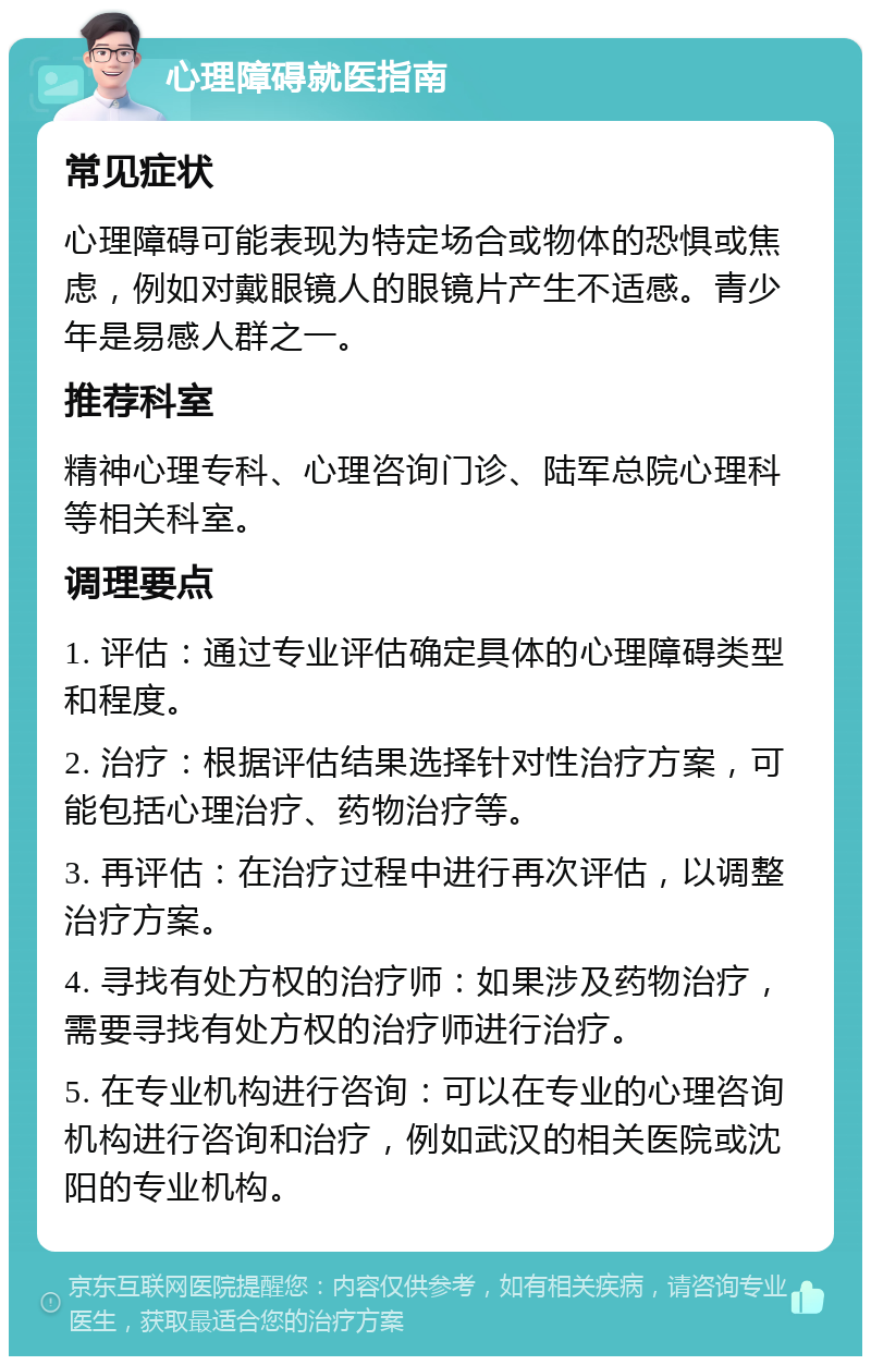 心理障碍就医指南 常见症状 心理障碍可能表现为特定场合或物体的恐惧或焦虑，例如对戴眼镜人的眼镜片产生不适感。青少年是易感人群之一。 推荐科室 精神心理专科、心理咨询门诊、陆军总院心理科等相关科室。 调理要点 1. 评估：通过专业评估确定具体的心理障碍类型和程度。 2. 治疗：根据评估结果选择针对性治疗方案，可能包括心理治疗、药物治疗等。 3. 再评估：在治疗过程中进行再次评估，以调整治疗方案。 4. 寻找有处方权的治疗师：如果涉及药物治疗，需要寻找有处方权的治疗师进行治疗。 5. 在专业机构进行咨询：可以在专业的心理咨询机构进行咨询和治疗，例如武汉的相关医院或沈阳的专业机构。