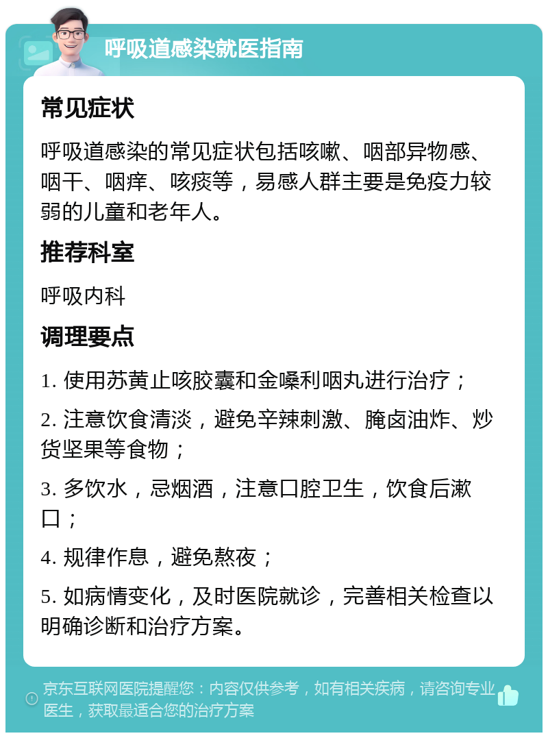 呼吸道感染就医指南 常见症状 呼吸道感染的常见症状包括咳嗽、咽部异物感、咽干、咽痒、咳痰等，易感人群主要是免疫力较弱的儿童和老年人。 推荐科室 呼吸内科 调理要点 1. 使用苏黄止咳胶囊和金嗓利咽丸进行治疗； 2. 注意饮食清淡，避免辛辣刺激、腌卤油炸、炒货坚果等食物； 3. 多饮水，忌烟酒，注意口腔卫生，饮食后漱口； 4. 规律作息，避免熬夜； 5. 如病情变化，及时医院就诊，完善相关检查以明确诊断和治疗方案。