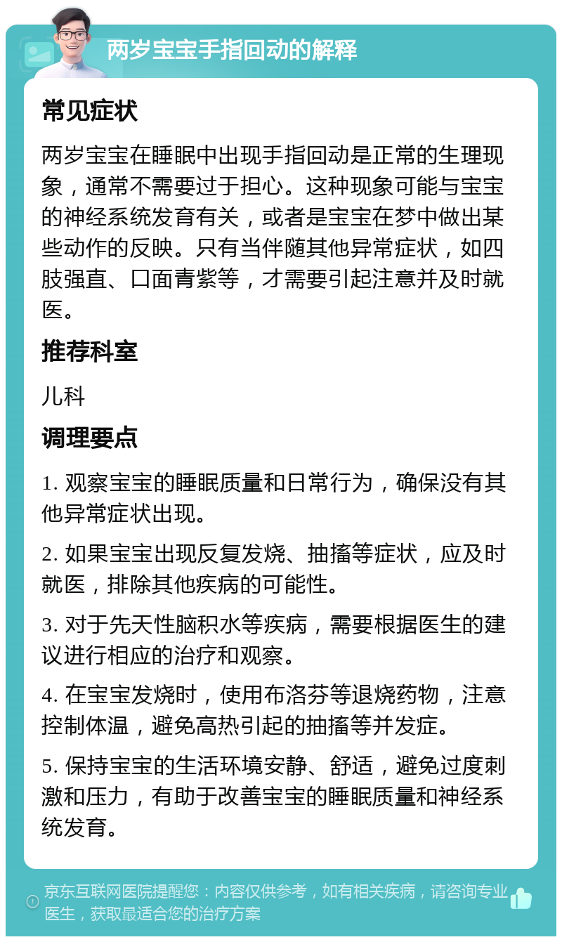 两岁宝宝手指回动的解释 常见症状 两岁宝宝在睡眠中出现手指回动是正常的生理现象，通常不需要过于担心。这种现象可能与宝宝的神经系统发育有关，或者是宝宝在梦中做出某些动作的反映。只有当伴随其他异常症状，如四肢强直、口面青紫等，才需要引起注意并及时就医。 推荐科室 儿科 调理要点 1. 观察宝宝的睡眠质量和日常行为，确保没有其他异常症状出现。 2. 如果宝宝出现反复发烧、抽搐等症状，应及时就医，排除其他疾病的可能性。 3. 对于先天性脑积水等疾病，需要根据医生的建议进行相应的治疗和观察。 4. 在宝宝发烧时，使用布洛芬等退烧药物，注意控制体温，避免高热引起的抽搐等并发症。 5. 保持宝宝的生活环境安静、舒适，避免过度刺激和压力，有助于改善宝宝的睡眠质量和神经系统发育。