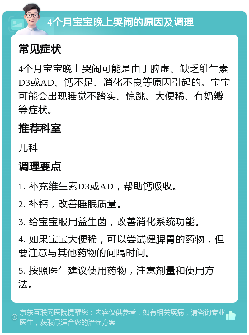 4个月宝宝晚上哭闹的原因及调理 常见症状 4个月宝宝晚上哭闹可能是由于脾虚、缺乏维生素D3或AD、钙不足、消化不良等原因引起的。宝宝可能会出现睡觉不踏实、惊跳、大便稀、有奶瓣等症状。 推荐科室 儿科 调理要点 1. 补充维生素D3或AD，帮助钙吸收。 2. 补钙，改善睡眠质量。 3. 给宝宝服用益生菌，改善消化系统功能。 4. 如果宝宝大便稀，可以尝试健脾胃的药物，但要注意与其他药物的间隔时间。 5. 按照医生建议使用药物，注意剂量和使用方法。