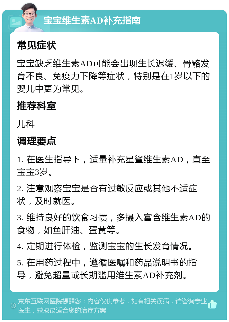 宝宝维生素AD补充指南 常见症状 宝宝缺乏维生素AD可能会出现生长迟缓、骨骼发育不良、免疫力下降等症状，特别是在1岁以下的婴儿中更为常见。 推荐科室 儿科 调理要点 1. 在医生指导下，适量补充星鲨维生素AD，直至宝宝3岁。 2. 注意观察宝宝是否有过敏反应或其他不适症状，及时就医。 3. 维持良好的饮食习惯，多摄入富含维生素AD的食物，如鱼肝油、蛋黄等。 4. 定期进行体检，监测宝宝的生长发育情况。 5. 在用药过程中，遵循医嘱和药品说明书的指导，避免超量或长期滥用维生素AD补充剂。