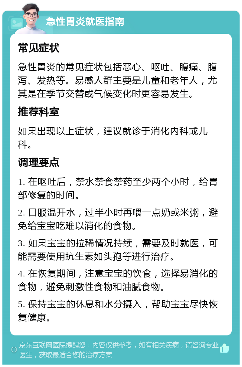 急性胃炎就医指南 常见症状 急性胃炎的常见症状包括恶心、呕吐、腹痛、腹泻、发热等。易感人群主要是儿童和老年人，尤其是在季节交替或气候变化时更容易发生。 推荐科室 如果出现以上症状，建议就诊于消化内科或儿科。 调理要点 1. 在呕吐后，禁水禁食禁药至少两个小时，给胃部修复的时间。 2. 口服温开水，过半小时再喂一点奶或米粥，避免给宝宝吃难以消化的食物。 3. 如果宝宝的拉稀情况持续，需要及时就医，可能需要使用抗生素如头孢等进行治疗。 4. 在恢复期间，注意宝宝的饮食，选择易消化的食物，避免刺激性食物和油腻食物。 5. 保持宝宝的休息和水分摄入，帮助宝宝尽快恢复健康。