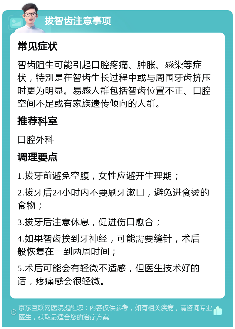 拔智齿注意事项 常见症状 智齿阻生可能引起口腔疼痛、肿胀、感染等症状，特别是在智齿生长过程中或与周围牙齿挤压时更为明显。易感人群包括智齿位置不正、口腔空间不足或有家族遗传倾向的人群。 推荐科室 口腔外科 调理要点 1.拔牙前避免空腹，女性应避开生理期； 2.拔牙后24小时内不要刷牙漱口，避免进食烫的食物； 3.拔牙后注意休息，促进伤口愈合； 4.如果智齿挨到牙神经，可能需要缝针，术后一般恢复在一到两周时间； 5.术后可能会有轻微不适感，但医生技术好的话，疼痛感会很轻微。