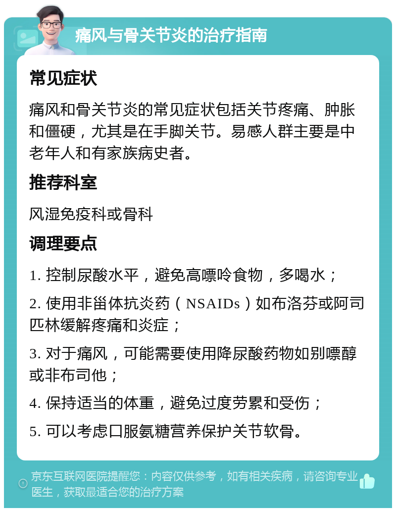 痛风与骨关节炎的治疗指南 常见症状 痛风和骨关节炎的常见症状包括关节疼痛、肿胀和僵硬，尤其是在手脚关节。易感人群主要是中老年人和有家族病史者。 推荐科室 风湿免疫科或骨科 调理要点 1. 控制尿酸水平，避免高嘌呤食物，多喝水； 2. 使用非甾体抗炎药（NSAIDs）如布洛芬或阿司匹林缓解疼痛和炎症； 3. 对于痛风，可能需要使用降尿酸药物如别嘌醇或非布司他； 4. 保持适当的体重，避免过度劳累和受伤； 5. 可以考虑口服氨糖营养保护关节软骨。