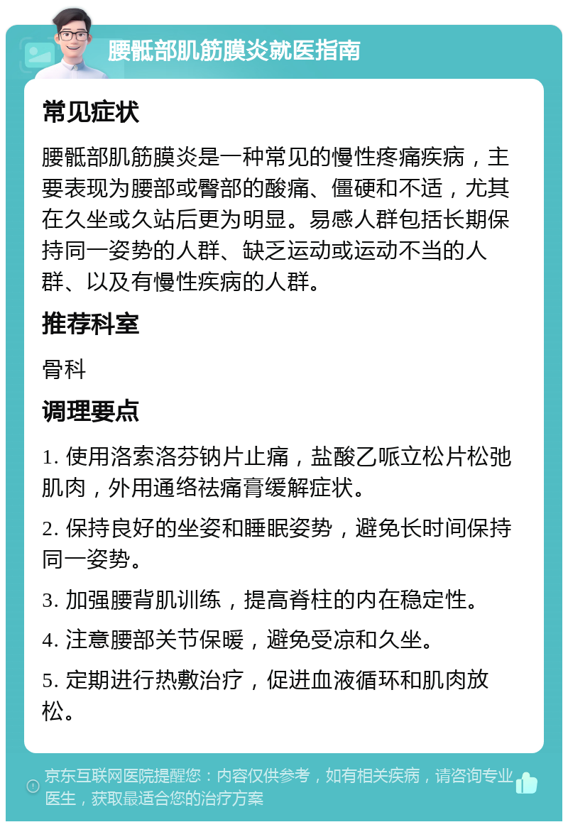 腰骶部肌筋膜炎就医指南 常见症状 腰骶部肌筋膜炎是一种常见的慢性疼痛疾病，主要表现为腰部或臀部的酸痛、僵硬和不适，尤其在久坐或久站后更为明显。易感人群包括长期保持同一姿势的人群、缺乏运动或运动不当的人群、以及有慢性疾病的人群。 推荐科室 骨科 调理要点 1. 使用洛索洛芬钠片止痛，盐酸乙哌立松片松弛肌肉，外用通络祛痛膏缓解症状。 2. 保持良好的坐姿和睡眠姿势，避免长时间保持同一姿势。 3. 加强腰背肌训练，提高脊柱的内在稳定性。 4. 注意腰部关节保暖，避免受凉和久坐。 5. 定期进行热敷治疗，促进血液循环和肌肉放松。