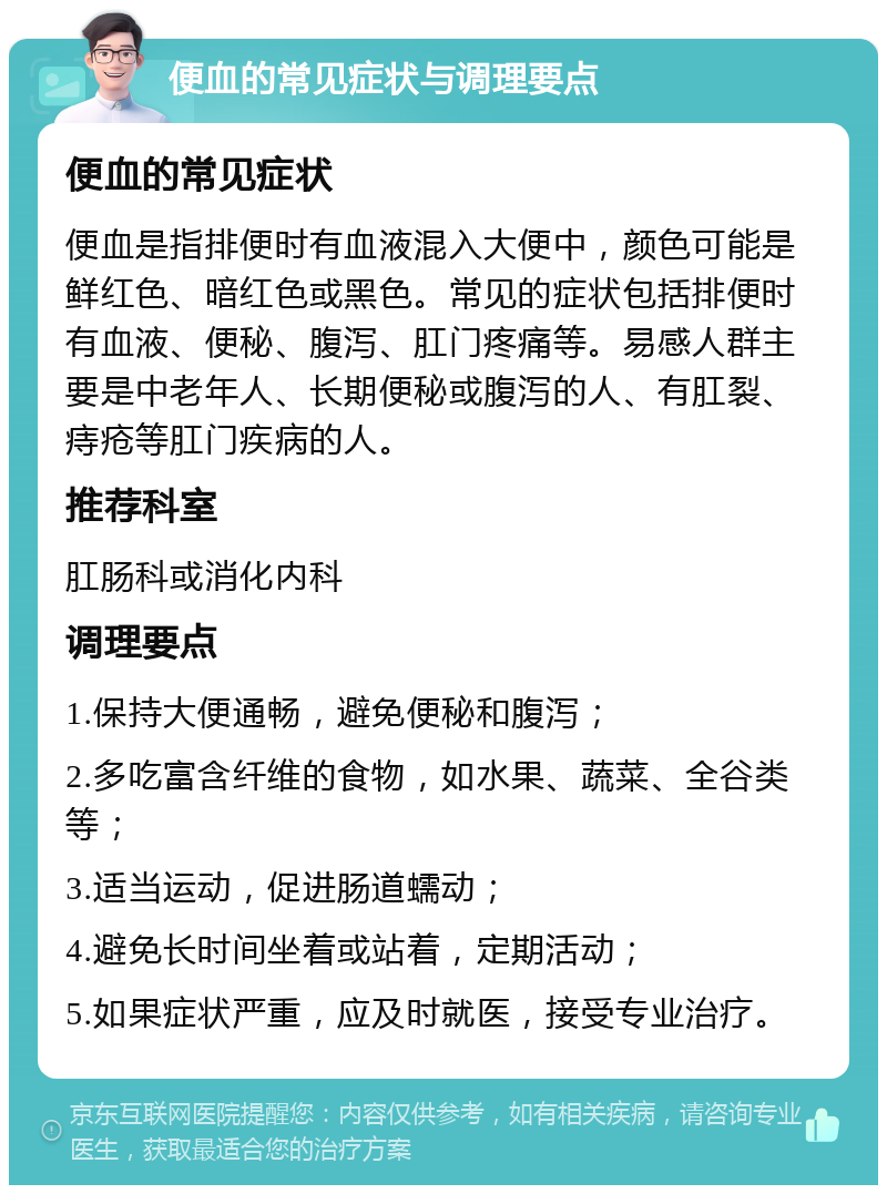 便血的常见症状与调理要点 便血的常见症状 便血是指排便时有血液混入大便中，颜色可能是鲜红色、暗红色或黑色。常见的症状包括排便时有血液、便秘、腹泻、肛门疼痛等。易感人群主要是中老年人、长期便秘或腹泻的人、有肛裂、痔疮等肛门疾病的人。 推荐科室 肛肠科或消化内科 调理要点 1.保持大便通畅，避免便秘和腹泻； 2.多吃富含纤维的食物，如水果、蔬菜、全谷类等； 3.适当运动，促进肠道蠕动； 4.避免长时间坐着或站着，定期活动； 5.如果症状严重，应及时就医，接受专业治疗。