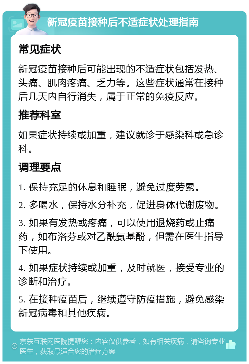 新冠疫苗接种后不适症状处理指南 常见症状 新冠疫苗接种后可能出现的不适症状包括发热、头痛、肌肉疼痛、乏力等。这些症状通常在接种后几天内自行消失，属于正常的免疫反应。 推荐科室 如果症状持续或加重，建议就诊于感染科或急诊科。 调理要点 1. 保持充足的休息和睡眠，避免过度劳累。 2. 多喝水，保持水分补充，促进身体代谢废物。 3. 如果有发热或疼痛，可以使用退烧药或止痛药，如布洛芬或对乙酰氨基酚，但需在医生指导下使用。 4. 如果症状持续或加重，及时就医，接受专业的诊断和治疗。 5. 在接种疫苗后，继续遵守防疫措施，避免感染新冠病毒和其他疾病。