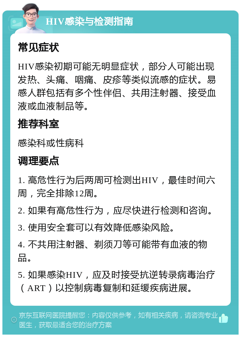 HIV感染与检测指南 常见症状 HIV感染初期可能无明显症状，部分人可能出现发热、头痛、咽痛、皮疹等类似流感的症状。易感人群包括有多个性伴侣、共用注射器、接受血液或血液制品等。 推荐科室 感染科或性病科 调理要点 1. 高危性行为后两周可检测出HIV，最佳时间六周，完全排除12周。 2. 如果有高危性行为，应尽快进行检测和咨询。 3. 使用安全套可以有效降低感染风险。 4. 不共用注射器、剃须刀等可能带有血液的物品。 5. 如果感染HIV，应及时接受抗逆转录病毒治疗（ART）以控制病毒复制和延缓疾病进展。