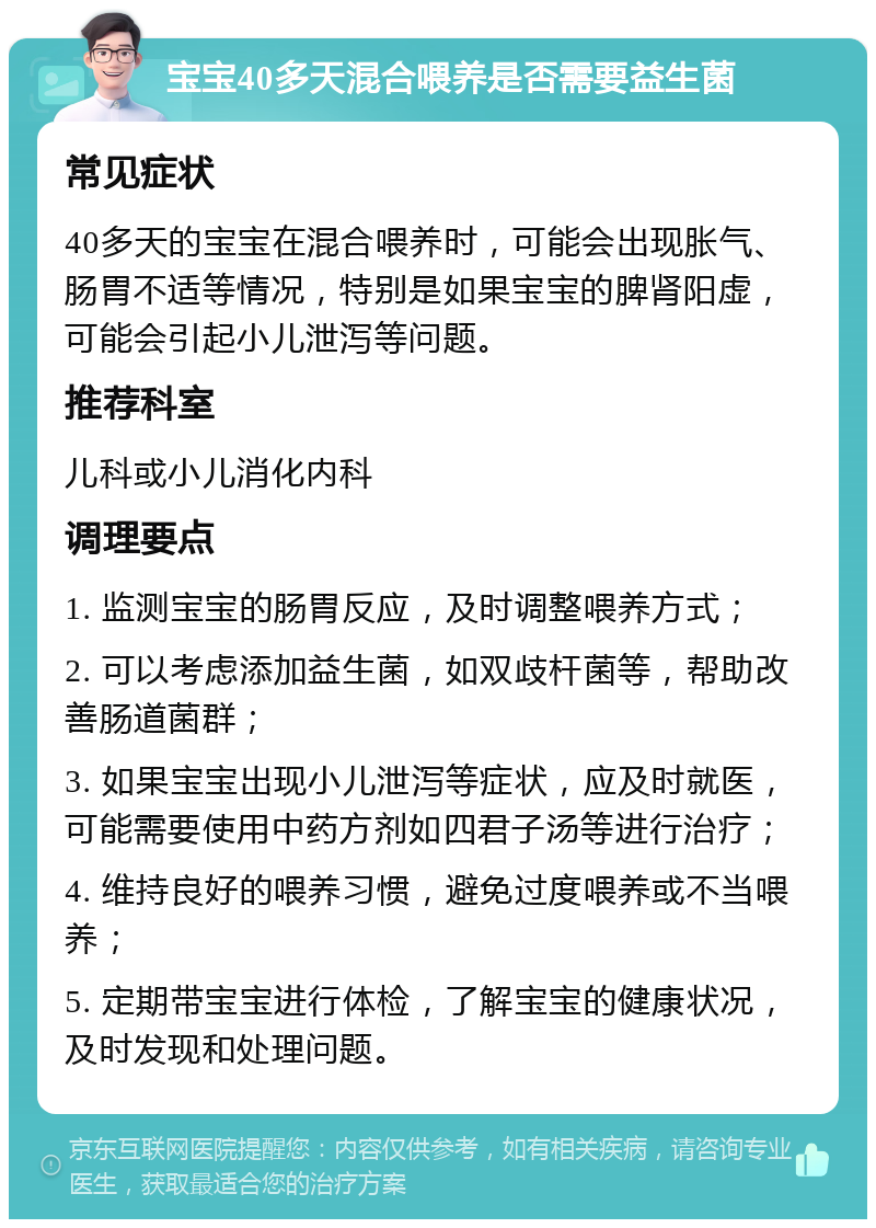 宝宝40多天混合喂养是否需要益生菌 常见症状 40多天的宝宝在混合喂养时，可能会出现胀气、肠胃不适等情况，特别是如果宝宝的脾肾阳虚，可能会引起小儿泄泻等问题。 推荐科室 儿科或小儿消化内科 调理要点 1. 监测宝宝的肠胃反应，及时调整喂养方式； 2. 可以考虑添加益生菌，如双歧杆菌等，帮助改善肠道菌群； 3. 如果宝宝出现小儿泄泻等症状，应及时就医，可能需要使用中药方剂如四君子汤等进行治疗； 4. 维持良好的喂养习惯，避免过度喂养或不当喂养； 5. 定期带宝宝进行体检，了解宝宝的健康状况，及时发现和处理问题。